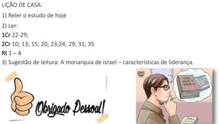 LIÇÃO DE CASA:
1) Reler o estudo de hoje
2) Ler:
1Cr 22-29;
2Cr 10; 13; 15; 20; 23;24; 29; 31; 35
Rt 1 – 4
3) Sugestão de leitura: A monarquia de Israel – características de liderança.
 
