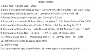 BIBLIOGRAFIA
1.Bíblia NVI – Editora Vida – 2000
2.Bíblia de Estudo Arqueológica NVI – Kunz André Claiton e outros – Ed. Vida – 2013
3.Comentário Bíblico do professor – Lawrence Richards – 3ª Ed. Vida - SP
4.Revista Compromisso - impressa pela Convicção Editora
5. Estudo Panorâmico da Bíblia –. Mears, Henrietta C.- São Paulo: Editora Vida, 2006.
6. Comentário Bíblico Moody – Charles F Pfieffer – Ed. Batista Regular,2017
8. Comentário Bíblico Popular - MacDonald, Willian, SP, Ed. Mundo Cristão, 1ª, 2008
9. Comentário Bíblico NVI -. BRUCCE, F. F, SP, Ed. Vida, 1ª edição, 2008
10. Passo a Passo pelo AT – Wailon B & Tom H.- Ed. LifeWay Brasil – SP - 2004
11. Reflexões extraídas da World Wide Web
12. Bible Project
Esta apresentação está disponível no site: www.escolabiblicavirtual.com.br 27
 