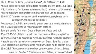 SAUL, 1º rei de Israel, reinou 3 anos*, de 1016 a 1014 aC
*Saião corrobora esta dificuldade no Rota 66 em 1Sm 13.1 (18’)
Não havia uma “máquina administrativa”, nem um palácio real, o
rei era mais um comandante militar do que um soberano:
1Sm 8.20 “um rei nos governará, e sairá à nossa frente para
combater em nossas batalhas".
Aos poucos Saul distancia-se do povo, cresce a inimizade entre
ele e Davi e os filisteus reconquistam terreno.
Saul parou de falar com Deus e Deus se afasta de Saul:
1Sm 28.15 “Os filisteus estão me atacando e Deus se afastou
de mim. Ele já não responde nem por profetas nem por sonhos;”
Na pobreza de seu relacionamento com Deus, Saul fez o que
Deus abomina e, consulta uma médium, mas nada obtém dela.
1Sm 28.7 “Procurem uma mulher que invoca espíritos...Existe
uma em En-Dor". (distante aprox. 60Km, a cavalo 2 dias)
 