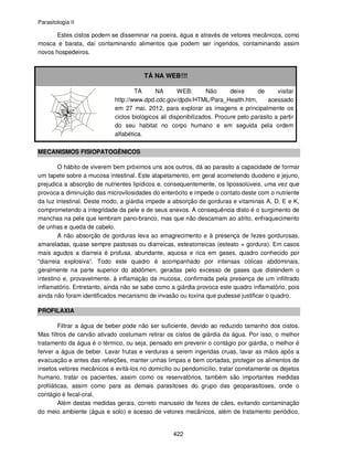 Parasitologia II
422
Estes cistos podem se disseminar na poeira, água e através de vetores mecânicos, como
mosca e barata, daí contaminando alimentos que podem ser ingeridos, contaminando assim
novos hospedeiros.
TÁ NA WEB!!!
TÁ NA WEB: Não deixe de visitar
http://www.dpd.cdc.gov/dpdx/HTML/Para_Health.htm, acessado
em 27 mai. 2012, para explorar as imagens e principalmente os
ciclos biológicos ali disponibilizados. Procure pelo parasito a partir
do seu habitat no corpo humano e em seguida pela ordem
alfabética.
MECANISMOS FISIOPATOGÊNICOS
O hábito de viverem bem próximos uns aos outros, dá ao parasito a capacidade de formar
um tapete sobre a mucosa intestinal. Este atapetamento, em geral acometendo duodeno e jejuno,
prejudica a absorção de nutrientes lipídicos e, consequentemente, os lipossolúveis, uma vez que
provoca a diminuição das microvilosidades do enterócito e impede o contato deste com o nutriente
da luz intestinal. Deste modo, a giárdia impede a absorção de gorduras e vitaminas A, D, E e K,
comprometendo a integridade da pele e de seus anexos. A consequência disto é o surgimento de
manchas na pele que lembram pano-branco, mas que não descamam ao atrito, enfraquecimento
de unhas e queda de cabelo.
A não absorção de gorduras leva ao emagrecimento e à presença de fezes gordurosas,
amareladas, quase sempre pastosas ou diarreicas, esteatorreicas (esteato = gordura). Em casos
mais agudos a diarreia é profusa, abundante, aquosa e rica em gases, quadro conhecido por
“diarreia explosiva”. Todo este quadro é acompanhado por intensas cólicas abdominais,
geralmente na parte superior do abdômen, geradas pelo excesso de gases que distendem o
intestino e, provavelmente, à inflamação da mucosa, confirmada pela presença de um infiltrado
inflamatório. Entretanto, ainda não se sabe como a giárdia provoca este quadro inflamatório, pois
ainda não foram identificados mecanismo de invasão ou toxina que pudesse justificar o quadro.
PROFILAXIA
Filtrar a água de beber pode não ser suficiente, devido ao reduzido tamanho dos cistos.
Mas filtros de carvão ativado costumam retirar os cistos de giárdia da água. Por isso, o melhor
tratamento da água é o térmico, ou seja, pensado em prevenir o contágio por giárdia, o melhor é
ferver a água de beber. Lavar frutas e verduras a serem ingeridas cruas, lavar as mãos após a
evacuação e antes das refeições, manter unhas limpas e bem cortadas, proteger os alimentos de
insetos vetores mecânicos e evitá-los no domicílio ou peridomicílio, tratar corretamente os dejetos
humano, tratar os pacientes, assim como os reservatórios, também são importantes medidas
profiláticas, assim como para as demais parasitoses do grupo das geoparasitoses, onde o
contágio é fecal-oral.
Além destas medidas gerais, correto manuseio de fezes de cães, evitando contaminação
do meio ambiente (água e solo) e acesso de vetores mecânicos, além de tratamento periódico,
 