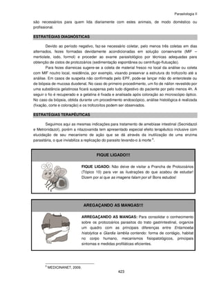 Parasitologia II
423
são necessários para quem lida diariamente com estes animais, de modo doméstico ou
profissional.
ESTRATÉGIAS DIAGNÓSTICAS
Devido ao período negativo, faz-se necessário coletar, pelo menos três coletas em dias
alternados, fezes formadas devidamente acondicionadas em solução conservante (MIF –
mertiolate, iodo, formol) e proceder ao exame parasitológico por técnicas adequadas para
obtenção de cistos de protozoários (sedimentação espontânea ou centrífugo-flutuação).
Para fezes diarreicas sugere-se a coleta de material fresco no local da análise ou coleta
com MIF noutro local, residência, por exemplo, visando preservar a estrutura do trofozoíto até a
análise. Em casos de suspeita não confirmada pelo EPF, pode-se lançar mão do enteroteste ou
de biópsia de mucosa duodenal. No caso do primeiro procedimento, um fio de náilon revestido por
uma substância gelatinosa ficará suspensa pelo tudo digestivo do paciente por pelo menos 4h. A
seguir o fio é recuperado e a gelatina é fixada e analisada após coloração ao microscópio óptico.
No caso da biópsia, obtida durante um procedimento endoscópico, análise histológica é realizada
(fixação, corte e coloração) e os trofozoítos podem ser observados.
ESTRATÉGIAS TERAPÊUTICAS
Seguimos aqui as mesmas indicações para tratamento de amebíase intestinal (Secnidazol
e Metronidazol), porém a nitazoxanida tem apresentado especial efeito terapêutico inclusive com
elucidação de seu mecanismo de ação que se dá através da inutilização de uma enzima
parasitária, o que inviabiliza a replicação do parasito levando-o à morte 6
.
FIQUE LIGADO!!!
FIQUE LIGADO: Não deixe de visitar a Prancha de Protozoários
(Tópico 10) para ver as ilustrações do que acabou de estudar!
Dizem por aí que as imagens falam por si! Bons estudos!
AREGAÇANDO AS MANGAS!!!
ARREGAÇANDO AS MANGAS: Para consolidar o conhecimento
sobre os protozoários parasitos do trato gastrintestinal, organize
um quadro com as principais diferenças entre Entamoeba
histolytica e Giardia lamblia contendo: forma de contágio, habitat
no corpo humano, mecanismos fisiopatológicos, principais
sintomas e medidas profiláticas eficientes.
6
MEDICINANET, 2009.
 