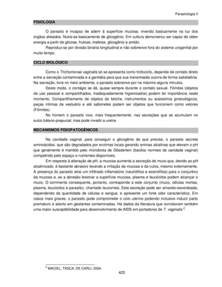 Parasitologia II
425
FISIOLOGIA
O parasito é incapaz de aderir à superfície mucosa, vivendo basicamente na luz dos
órgãos afetados. Nutre-se basicamente de glicogênio. Em cultura demonstrou ser capaz de obter
energia a partir de glicose, frutose, maltose, glicogênio e amido.
Reproduz-se por divisão binária longitudinal e não sobrevive fora do sistema urogenital por
muito tempo.
CICLO BIOLÓGICO
Como o Trichomonas vaginalis só se apresenta como trofozoíto, depende de contato direto
entre a secreção contaminada e a genitália para que sua transmissão ocorra de forma satisfatória.
Na secreção, livre no meio ambiente, o parasito sobrevive por na máximo alguns minutos.
Deste modo, o contágio se dá, quase sempre durante o contato sexual. Fômites (objetos
de uso pessoal e compartilhados, inadequadamente higienizados) podem ter importância neste
momento. Compartilhamento de objetos de fetiche, instrumentos ou acessórios ginecológicos,
peças íntimas de vestuário e até sabonetes podem ser objetos que funcionem como vetores
(Fômites).
No homem o parasito vive, mais frequentemente, nas secreções que se acumulam no
sulco bálano-prepucial, mas pode invadir a uretra.
MECANISMOS FISIOPATOGÊNICOS
Na cavidade vaginal, para conseguir o glicogênio de que precisa, o parasito secreta
aminoácidos. que são degradados por enzimas locais gerando aminas alcalinas que elevam o pH
que geralmente é mantido pelo microbiota de Döederlein (bacilos normais da cavidade vaginal)
competindo pelo espaço e nutrientes disponíveis.
Em resposta à alteração de pH, a mucosa aumenta a secreção de muco que, devido ao pH
alcalinizado, é bastante abrasivo levando a irritação da mucosa e da vulva, mesmo externamente.
A presença do parasito atrai um infiltrado inflamatório (neutrófilos e eosinófilos) para o conjuntivo
da mucosa e, se a abrasão lesionar a superfície mucosa, plasma e leucócitos podem alcançar o
muco. O corrimento consequente, portanto, corresponde a este conjunto (muco, células mortas,
plasma, leucócitos e parasito), chamado leucorreia. Esta secreção pode ser amarelo-esverdeada,
dependendo da quantidade de células e sangue, e apresente um forte odor característico. Em
casos mais graves, o parasito pode comprometer o colo uterino podendo inclusive induzir parto
prematuro e aborto em gestantes contaminadas. Há dados da literatura que corroboram também
uma maior susceptibilidade para desenvolvimento de AIDS em portadores de T. vaginalis 8
.
8
MACIEL; TASCA; DE CARLI, 2004.
 