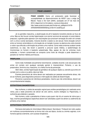 Parasitologia II
426
FIQUE LIGADO!!!
FIQUE LIGADO: Como um protozoário pode favorecer a
susceptibilidade ao desenvolvimento da AIDS? Leia o artigo de
Maciel, Tasca e De Carli (2004), acessado em 27 de maio de
2012, disponível no link abaixo, e procure descubra!
http://www.scielo.br/scielo.php?script=sci_pdf&pid=S1676-
24442004000300005&lng=en&nrm=iso&tlng=pt
Já na genitália masculina, a alcalinização do pH é bastante transitória devido ao fluxo de
urina. Mas se não houver correta higienização e se ocorrer acúmulo de secreção no sulco bálano-
prepucial, a glande pode aparecer com escoriações que provocam sensação de ardor em contato
com a urina e outras secreções, inclusive durante o asseio ou ato sexual. Outra situação comum
entre os homens sintomáticos é a formação de um tampão mucoso na abertura da uretra durante
a noite e que dificulta a eliminação da primeira urina matinal. Como estes sintomas acabam sendo
subclínicos, ou seja, não levam o paciente a procurar ajuda médica, a epidemiologia da
tricomoníase no homem é bastante subestimada. Mas, apesar de não ter sintomas muito
evidentes, o homem contaminado se comporta como fonte de infecção e pode disseminar o
parasito se mantiver hábitos promíscuos.
PROFILAXIA
Como toda morbidade sexualmente transmissível, cuidados durante o ato sexual para não
entrar em contato com qualquer secreção genital é imprescindível. Portanto, o uso do
preservativo, feminino e/ou masculino, é a melhor forma de prevenção.
Além disto, correta higienização da genitália e de qualquer objeto ou utensílio que entre em
contato com a vulva e ou pênis, deve ser feita.
Exames preventivos de rotina devem ser realizados por pessoas sexualmente ativas, não
só as mulheres, para diagnóstico precoce e interrupção da cadeia de disseminação.
Parceiros e parceiras de indivíduos parasitados, mesmo que não sintomáticos, devem ser
concomitantemente tratados.
ESTRATÉGIAS DIAGNÓSTICAS
Nas mulheres, a coleta da secreção vaginal para análise parasitológica já é realizada como
rotina, pois o teste preventivo de câncer de colo uterino, exame citológico ou Papanicolau, é
suficiente para detectar o parasito.
Nos homens, onde a parasitemia é baixa e para quem não há um exame de rotina que o
faça, exames parasitológicos específicos devem ser solicitados a partir do sêmen ou sedimento da
primeira urina matinal.
ESTRATÉGIAS TERAPÊUTICAS
Fármacos derivados do nitroimidazol (Metronidazol, Secnidazol, Tinidazol) tem sido usados
em mulheres concomitantemente na forma oral e de uso tópico, óvulos ou cremes vaginais, e em
homens apenas oralmente, com sucesso terapêutico.
 