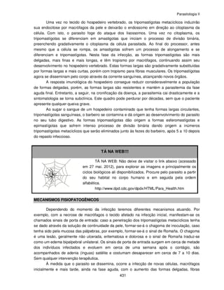 Parasitologia II
431
Uma vez no tecido do hospedeiro vertebrado, os tripomastígotas metacíclicos induzirão
sua endocitose por macrófagos da pele e deixarão o endossomo em direção ao citoplasma da
célula. Com isto, o parasito foge do ataque dos lisossomos. Uma vez no citoplasma, os
tripomastígotas se diferenciam em amastigotas que iniciam o processo de divisão binária,
preenchendo gradativamente o citoplasma da célula parasitada. Ao final do processor, antes
mesmo que a célula se rompa, os amastigotas sofrem um processo de alongamento e se
diferenciam e tripomastígotas. Nesta fase da infecção, as formas tripomastígotas são mais
delgadas, mais finas e mais longas, e têm tropismo por macrófagos, continuando assim seu
desenvolvimento no hospedeiro vertebrado. Estas formas largas são gradativamente substituídas
por formas largas e mais curtas, porém com tropismo para fibras musculares. Os tripomastígotas
agora se disseminam pelo corpo através da corrente sanguínea, alcançando novos órgãos.
A resposta imunológica do hospedeiro consegue reduzir consideravelmente a população
de formas delgadas, porém, as formas largas são resistentes e mantém a parasitemia da fase
aguda final. Entretanto, a seguir, na cronificação da doença, a parasitemia cai drasticamente e a
sintomatologia se torna subclínica. Este quadro pode perdurar por décadas, sem que o paciente
apresente qualquer queixa grave.
Ao sugar o sangue de um hospedeiro contaminado que tenha formas largas circulantes,
tripomastígotas sanguíneas, o barbeiro se contamina e dá origem ao desenvolvimento do parasito
no seu tubo digestivo. As formas tripomastígotas dão origem a formas esferomastígotas e
epimastígotas que sofrem intenso processo de divisão binária dando origem a inúmeros
tripomastígotas metacíclicos que serão eliminados junto às fezes do barbeiro, após 5 a 10 depois
do repasto infeccioso.
TÁ NA WEB!!!
TÁ NA WEB: Não deixe de visitar o link abaixo (acessado
em 27 mai. 2012), para explorar as imagens e principalmente os
ciclos biológicos ali disponibilizados. Procure pelo parasito a partir
do seu habitat no corpo humano e em seguida pela ordem
alfabética.
http://www.dpd.cdc.gov/dpdx/HTML/Para_Health.htm
MECANISMOS FISIOPATOGÊNICOS
Dependendo do momento da infecção teremos diferentes mecanismos atuando. Por
exemplo, com a necrose de macrófagos o tecido afetado na infecção inicial, manifestam-se os
chamados sinais de porta de entrada: caso a penetração dos tripomastígotas metacíclicos tenha
se dado através da solução de continuidade da pele, formar-se-á o chagoma de inoculação, caso
tenha sido pela mucosa das pálpebras, por exemplo, formar-se-á o sinal de Romaña. O chagoma
é uma lesão, geralmente não ulcerada, eritematosa e dolorosa e o sinal de Romaña traduz-se
como um edema bipalpebral unilateral. Os sinais de porta de entrada surgem em cerca de metade
dos indivíduos infectados e evoluem em cerca de uma semana após o contágio, são
acompanhados de adenia (ínguas) satélite e costumam desaparecer em cerca de 7 a 10 dias.
Sem qualquer intervenção terapêutica.
À medida que o parasito se dissemina, ocorre a infecção de novas células, macrófagos
inicialmente e mais tarde, ainda na fase aguda, com o aumento das formas delgadas, fibras
 