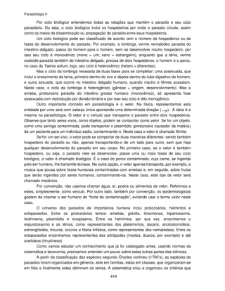 Parasitologia II
414
Por ciclo biológico entendemos todas as relações que mantêm o parasito e seu ciclo
parasitário. Ou seja, o ciclo biológico inclui os hospedeiros por onde o parasito circula, assim
como os meios de disseminação ou propagação do parasito entre seus hospedeiros.
Um ciclo biológico pode ser classificado de acordo com o número de hospedeiros ou de
fases do desenvolvimento do parasito. Por exemplo, a lombriga, verme nematódeo parasita do
intestino delgado, passa do homem para o homem, sem se desenvolver noutro hospedeiro, por
isso seu ciclo é monoxênico (mono = um; xeno = estrangeiro), enquanto que a tênia, verme
cestoide parasita também do intestino delgado, precisa de dois hospedeiros, o homem e o porco,
no caso da Taenia solium, logo, seu ciclo é heteroxênico (hetero = diferentes).
Mas o ciclo da lombriga necessita de duas fases para se completar: uma assexuada, que
inclui o crescimento da larva, primeiro dentro do ovo e depois dentro do tubo digestivo do homem,
e outra sexuada, que ocorre no intestino delgado humano, quando macho e fêmea acasalam.
Neste caso, o ciclo da lombriga é heterogênico (gênese = origem, desenvolvimento). Mas a
ameba, protozoário parasita do intestino grosso humano (monoxênico), só apresenta fase
assexuada com reprodução por divisão binária e por isso seu ciclo é dito monogênico.
Outro importante conceito em parasitologia é o vetor. Na física, representamos esta
entidade por uma seta com cabeça única apontando uma determinada direção ( ). A ideia é a
mesma na parasitologia. O vetor é o veículo que transporta o parasito entre dois hospedeiros.
Observe que tanto seres vivos, como objetos, podem se comportar como vetor. Se for um objeto,
como uma seringa contaminada, pode transportar o plasmódio (protozoário causador da malária)
de um paciente para um indivíduo sadio, contaminando-o. Neste caso o vetor é chamado fômite.
Se for um ser vivo, o vetor pode se comportar de duas maneiras diferentes: sendo também
hospedeiro do parasito ou não, apenas transportando-o de um lado para outro, sem que haja
qualquer desenvolvimento do parasito em seu corpo. No primeiro caso, se o vetor é também
hospedeiro, ou seja, o parasito nele se desenvolve, passe uma ou mais fases de seu ciclo
biológico, o vetor é chamado biológico. É o caso do porco contaminado, cuja carne, se ingerida
pelo ser humano, lhe transmite teníase. Na outra opção, o vetor apenas transporta, por exemplo, a
mosca que pousa sobre fezes humanas contaminadas com amebas e, em seguida, sobre frutas
que serão ingeridas por seres humanos, contaminando-os. Neste caso, este tipo de vetor será
chamado mecânico.
Por convenção, não usamos chamar água, ar, poeira ou alimentos de vetor. Referimos a
estes, simplesmente, como veículo. Por outro lado, também por convenção, os epidemiologistas
gostam de chamar o ser humano de “fonte de contaminação”, evitando usar o termo vetor neste
caso.
O universo dos parasitos de importância humana inclui protozoários, helmintos e
ectoparasitos. Entre os protozoários temos: amebas, giárdia, tricomonas, tripanossoma,
leishmania, plasmódio e toxoplasma. Entre os helmintos, por sua vez, encontramos o
esquistossomo e as tênias, como representantes dos platelmintos, áscaris, ancilostomídeos,
estrongiloides, tricuros, oxiúros e filária linfática, como representantes dos nematódeos. Entre os
ectoparasitos encontramos representantes dos artrópodes (insetos, ácaros, por exemplo) e até
anelídeos (hirudíneos)
Como vamos estudar um conhecimento que já foi catalogado antes, usando normas da
sistemática e taxonomia, precisamos entender um pouco sobre estas outras partes das ciências.
A partir da classificação das espécies segundo Charles vonlineu (1700’s), as espécies de
parasitos foram organizados em gêneros, este em famílias, estas em classes, que organizaram-se
em filos e finalmente estes definiram os reinos. A sistemática criou e organizou os critérios que
 