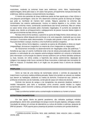 Parasitologia II
432
musculares, mudando os sintomas locais para sistêmicos, como: febre, hepatomegalia,
esplenomegalia, dores pelo corpo e, em casos mais graves, principalmente crianças de áreas não
endêmicas, falência cardíaca e comprometimento neurológico.
A maioria dos pacientes de áreas endêmicas passa da fase aguda para a fase crônica e
uma pequena percentagem, cerca de 10% desenvolve sintomas graves da Doença de Chagas
que pode se manifestar de maneira bem variada. Nalguns pacientes os sintomas são
concentrados nos sistema cardiovascular, noutros no sistema digestivo e /ou urinário, raros
manifestam sintomas mistos, combinando características das formas anteriores. Mas em ambos
os casos temos sinais provocados pelos chamados megaórgãos. O aumento da cavidade de
órgãos ocos, devido ao enfraquecimento e adelgaçamento da parece muscular destes órgãos é
que gera os sintomas da fase crônica, portanto.
Na fase crônica forma cardíaca, o paciente se queixa de fadiga frente a leves esforços, seu
eletrocardiograma reflete bloqueio átrio-ventricular e do ramo esquerdo, mostrando que os sinais
nervosos e musculares estão desconectados. O coração está grande e fraco, por isso não tem
força para bombear o sangue, levando a uma insuficiência cardíaca congestiva.
Na fase crônica forma digestiva, o paciente se queixa de dificuldades e dores ao engolir
(megaesôfago), de evacuar (megacólon) ou mesmo de urinar (megaureter ou megauretra).
Os mecanismos envolvidos no desenvolvimento de megaórgãos ainda são polêmicos 12
.
Acredita-se que seja um evento multifatorial onde a lise de células provocada pela infecção pelo
parasito e a estimulação de uma resposta autoimunológica trabalhem em conjunto e lentamente
para interromper a comunicação do sistema nervoso autônomo com as fibras estriadas cardíacas
ou lisas, levando, em última análise, à hipertrofia das células sobreviventes, deposição de
colágeno nos espaços onde houve necrose de fibras musculares e destruição das inervações do
SNA no músculo. O resultado disto é um órgão oco de parede fraca e volume da cavidade
aumentado.
PROFILAXIA
Como se trata de uma doença de transmissão vetorial, o controle da população de
triatomíneos é a primeira medida profilática pensada. Nesta linha também se colocam as medidas
que alteram as habitações, afastando os insetos do domicílio. Encaixam-se aqui, portanto, as
profilaxias envolvendo uso de inseticidas, construção de casas com reboco de alvenaria.
Controle nos bancos de sangue e de transplantes nos possíveis doadores também é
medida interessante, pois tanto a transfusão. como enxertos usando tecidos ou órgãos
contaminados, podem transmitir a doença, principalmente estando o doador em fase aguda (alta
parasitemia).
Tratar os enfermos também evita a contaminação via barbeiros ou homem a homem.
ESTRATÉGIAS DIAGNÓSTICAS
Em fase aguda, diante da patente parasitemia, são indicados quaisquer métodos
parasitológicos, dentre eles: parasitológico de sangue (exame da gota espessa, esfregaço corado,
inoculação de sangue em animais de laboratórios ou cultura de tecidos e axênicas, pesquisa de
DNA do parasito – PCR) aponta para a presença do parasito na amostra com grande eficiência.
12
CORREA-OLIVEIRA; SILVEIRA; REIS, 2009; ANDRADE, 2009; HIGUCHI, 2009; e LANNES-
VIEIRA, 2009.
 