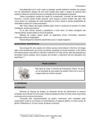 Parasitologia II
433
Xenodiagnóstico já foi muito usado no passado, quando barbeiros mantidos com sangue
livre de tripanossomo (sangue de ave) eram usados para sugar o sangue do paciente para
posterior análise do material fecal para a verificação de formas flageladas do parasito.
Testes imunológicos (reação de fixação do complemento, chamado de teste Machado-
Guerreiro, e ELISA usando fluidos corporais, como sangue e outros) também são úteis, mas
nunca devem ser analisados de modo descolado da clínica, devido à grande possibilidade de
reatividade cruzada com outras protozooses.
Além disto, biópsia dos órgãos afetados pode mostrar a presença do parasito em testes
histológicos, sempre que possível.
Já na fase crônica, quando a parasitemia é muito baixa, os testes sorológicos são
imprescindíveis, sempre aliados à clínica do paciente.
Métodos de imagem podem ajudar no diagnóstico clínico, fornecendo importante
informação sobre os megaórgãos.
Eletrocardiograma é bastante característico para o coração chagásico.
ESTRATÉGIAS TERAPÊUTICAS
Duas drogas têm sido usadas com relativo sucesso: benzimidazol e nifurtimox. As drogas
agem mais eficientemente nas formas circulantes, poupando as formas tissulares, e têm efeitos
promissores quanto mais cedo for instituído o tratamento. Em fase crônica, além das sequelas que
demandam outros cuidados, como cirurgias, por exemplo, o tratamento não tem alcançado cura
significativa 13
.
FIQUE LIGADO!!!
Não deixe de visitar a Prancha de Protozoários (Tópico 10) para
ver as ilustrações do que acabou de estudar! Dizem por aí que as
imagens falam por si! Bons estudos!
8.LEISHMANIA
INTRODUÇÃO
Diferente da Doença de Chagas, as diferentes formas da leishmaniose já estavam
retratadas nas Américas há muito tempo. Estátuas datadas de antes de Cristo trazes traços desta
protozoose entre os povos americanos.
Provocada pelo tripanossomatídeo do gênero Leishmania, esta morbidade pode
comprometer a pele ou as vísceras e é transmitida por um pequeno díptera, no velho mundo, do
gênero Phlebotomus e, no novo mundo, do gênero Lutzomyia.
13
CANÇADO, 2002; e SOSA-ESTANI; VIOTTI; SEGURA, 2009.
 