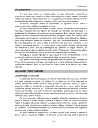 Parasitologia II
435
CICLO BIOLÓGICO
O inseto vetor, fêmeas do mosquito palha ou birigui (Lutzomyia), inocula formas
promastígotas metacíclicas na saliva durante o repasto sanguíneo e estas invadem macrófagos
cutâneos por facilitação da fagocitose. Uma vez no fagossomo, promastígotas se transformam em
amastigotas e lá proliferam ativamente rompendo a célula para liberar novos parasitos.
As formas amastigotas podem ser disseminadas no organismo por via linfática e
sanguínea dentro de macrófagos parasitados ou livres.
Ao sugar líquido intersticial e sangue durante o repasto, a fêmea do Lutzomyia absorve
macrófagos infectados. No tubo digestivo do mosquito, os macrófagos são destruídos e as
amastigotas são liberadas e se transformam em promastígotas. Estes estágios descem o trato
digestivo do inseto, se transformam em paramastígota. que podem chegar até o intestino médio
(estômago ou proventrículo) ou intestino posterior, atravessando o piloro, dependendo do tipo ou
seção a que pertencer a espécie de Leishmania. Deste modo, os paramastígotas de Leishmania
da Seção Suprapilária, que incluem todas as leishmanias do subgênero Leishmania (L. (L.)
chagasi – leishmaniose visceral, L. (L.) amazonenses – leishmaniose cutânea e cutâneo-difusa)
não ultrapassam o piloro, mas os paramastígotas de Leishmania da Seção Peripilária, que
incluem parasitos do subgênero Leishmania (Viannia) (L. (V.) braziliensis – leishmaniose cutânea
e cutâneo-mucosa) ultrapassam o piloro e colonizam o intestino posterior do inseto.
Em seguida, o parasito migra para a cápsula bucal do inseto, diferenciando-se na forma
promastígota metacíclica que será inoculada junto á saliva, no momento do repasto.
Não deixe de visitar http://www.dpd.cdc.gov/dpdx/HTML/Para_Health.htm, acessado em
27 mai. 2012, para explorar as imagens e principalmente os ciclos biológicos ali disponibilizados.
Procure pelo parasito a partir do seu habitat no corpo humano e em seguida pela ordem
alfabética.
MECANISMOS FISIOPATOGÊNICOS
LEISHMANIOSE TEGUMENTAR
A lesão inicial da leishmaniose pode demorar de 2 semanas a 3 meses para se manifestar
e se deve à necrose provocada pela infecção de macrófagos da pele. Esta lesão pode ser
bastante característica (bordas elevadas, centro granuloso e escavado, indolor) ou pode se
apresentar multiforme dificultando o diagnóstico diferencial com outras lesões de pele
(hanseníase, micoses, abscessos, etc.). O parasito ativa uma resposta imune celular exacerbada
mediada por linfócitos T que pode ter diferentes intensidades, gerando, por conta da relação
parasito-hospedeiro, diferentes formas de evolução da leishmaniose tegumentar: cutânea simples,
cutâneo-difusa ou cutâneo-mucosa.
Na forma tegumentar cutânea simples, o parasito e o hospedeiro estabelecem limites na
relação e mantêm as lesões restritas à epiderme e derme e podem ser únicas ou múltiplas.
Podem ter o aspecto clássico ou multiforme (verrucosas, framboesiformes, e outros) e geralmente
são acompanhadas de envolvimento ganglionar (nódulos linfáticos infartados). Pode ser causada
por Leishmania (Leishmania) amazonenses e Leishmania (Viannia) braziliensis. Tem prognóstico
benigno e cede ao tratamento quimioterápico.
Na forma tegumentar cutâneo-difusa, as lesões também ficam restritas à epiderme e
derme, porém a resposta de linfócitos T é deficiente e insuficiente para conter o parasito. É
 
