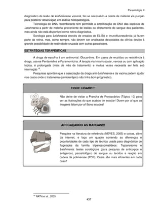 Parasitologia II
437
diagnóstico de lesão de leishmaniose visceral, faz-se necessário a coleta de material via punção
para posterior observação em análise histopatológica.
Tecnologia de DNA recombinante tem permitido a amplificação de DNA das espécies de
Leishmania a partir de material proveniente de lesões ou diretamente do sangue dos pacientes,
mas ainda não está disponível como rotina diagnóstica.
Sorologia para Leishmania através de ensaios de ELISA e imunofluorescência já fazem
parte da rotina, mas, como sempre, não devem ser analisados descolados da clínica devido à
grande possibilidade de reatividade cruzada com outras parasitoses.
ESTRATÉGIAS TERAPÊUTICAS
A droga de escolha é um antimonial: Glucantime. Em casos de recaídas ou resistência à
droga, usa-se Pentamidina e Paramomicina. A terapia via intramuscular, venosa ou com aplicação
tópica, é prolongada (mais de mês de tratamento) e muitas vezes necessita ser feita sob
internação 16
.
Pesquisas apontam que a associação da droga anti-Leishmania e da vacina podem ajudar
nos casos onde o tratamento quimioterápico não tinha bom prognóstico.
FIQUE LIGADO!!!
Não deixe de visitar a Prancha de Protozoários (Tópico 10) para
ver as ilustrações do que acabou de estudar! Dizem por aí que as
imagens falam por si! Bons estudos!
AREGAÇANDO AS MANGAS!!!
Pesquise na literatura de referência (NEVES, 2005) e outras, além
da internet, e faça um quadro contendo as diferenças e
peculiaridades de cada tipo de técnica usada para diagnóstico de
flagelados da família tripanossomatídeos: Trypanosoma e
Leishmania: testes sorológicos (para pesquisa de anticorpos e
antígenos), parasitológico de sangue ou tecidos e reação em
cadeia da polimerase (PCR). Quais são mais eficientes em cada
caso?
16
RATH et al., 2003.
 