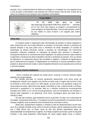 Parasitologia II
440
sexuado. Com o amadurecimento do sistema imunológico e a montagem de uma resposta imune
o ciclo sexuado é interrompido e isto acontece por volta do terceiro mês de vida. A partir daí os
felinos se comportam como qualquer outro hospedeiro intermediário.
TÁ NA WEB!!!
TÁ NA WEB: Não deixe de visitar
http://www.dpd.cdc.gov/dpdx/HTML/Para_Health.htm, acessado
em 27 mai. 2012, para explorar as imagens e principalmente os
ciclos biológicos ali disponibilizados. Procure pelo parasito a partir
do seu habitat no corpo humano e em seguida pela ordem
alfabética.
FISIOLOGIA
O complexo apical é responsável pela internalização do parasito na célula hospedeira e
cada componente tem uma função diferente no processo. O anel polar mantem a membrana do
parasito esticada e lisa para poder tocar a membrana da célula hospedeira. O conoide dá
sustentação às demais estruturas durante o processo de internalização. Os micronemas
expressam moléculas receptoras na membrana do parasito para promover a interação e
consequente aderência na membrana da célula hospedeira. As roptrias promovem ação mecânica
invaginando a membrana da célula hospedeira induzido a endocitose do parasito. Uma vez dentro
do fagossomo, os corpúsculos densos são exocitados e adaptam o ambiente do fagolisossomo
para a sobrevivência do parasito. O fagolisossomo se transforma no vacúolo parasitóforo onde o
parasito se desenvolverá até romper a célula hospedeira liberando novos parasitos para continuar
o ciclo de infecções.
MECANISMOS FISIOPATOGÊNICOS
Como o parasito tem tropismo por tecido jovem, muscular e nervoso, diversos órgãos
poderão ficar comprometidos.
Na infecção pós-natal, os homens geralmente desenvolvem uma forma ocular da
toxoplasmose, ficando como sequela uma mancha na retina onde a imagem não se forma. Entre
as mulheres a forma mais comum é a febril aguda, na qual ocorre uma poliadenia (ínguas em
várias partes do corpo). Após breve fase aguda, sintomática ou não, a doença tende a cronificar,
diminuindo a parasitemia e os sintomas. Mas se o indivíduo encontrar-se imunossuprimido
(infecção como AIDS, ou em uso de imunossupressores, como em transplantes, por exemplo), a
doença pode reagudizar e se apresentar numa forma neurológica grave que pode levar o
indivíduo a óbito.
No caso das mulheres, algo semelhante ocorre na gravidez. Ou seja, com a diminuição da
imunidade, característica desta fase, o Toxoplasma aumenta sua parasitemia e há grande risco de
infecção congênita, tanto via placenta como diretamente da musculatura uterina.
Neste caso, toxoplasmose congênita, o embrião ou feto em desenvolvimento correm sério
risco. Se a infecção do bebê ocorrer ainda no primeiro trimestre, aborto é bastante provável, tanto
que a OMS estima que, no Brasil, cerca de 40% dos abortos espontâneos sejam de
responsabilidade da toxoplasmose congênita. O contágio congênito ocorrendo a partir do segundo
trimestre o feto pode apresentar malformações de vários órgãos (globo ocular e cérebro,
 