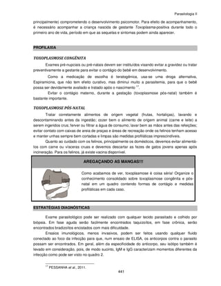 Parasitologia II
441
principalmente) comprometendo o desenvolvimento psicomotor. Para efeito de acompanhamento,
é necessário acompanhar a criança nascida de gestante Toxoplasma-positiva durante todo o
primeiro ano de vida, período em que as sequelas e sintomas podem ainda aparecer.
PROFILAXIA
TOXOPLASMOSE CONGÊNITA
Exames pré-nupciais ou pré-natais devem ser instituídos visando evitar a gravidez ou tratar
preventivamente a gestante para evitar o contágio do bebê em desenvolvimento.
Como a medicação de escolha é teratogênica, usa-se uma droga alternativa,
Espiramicina, que não tem efeito curativo, mas diminui muito a parasitemia, para que o bebê
possa ser devidamente avaliado e tratado após o nascimento 17
.
Evitar o contágio materno, durante a gestação (toxoplasmose pós-natal) também é
bastante importante.
TOXOPLASMOSE PÓS-NATAL
Tratar corretamente alimentos de origem vegetal (frutas, hortaliças), lavando e
descontaminando antes da ingestão; cozer bem o alimento de origem animal (carne e leite) a
serem ingeridos crus; ferver ou filtrar a água de consumo; lavar bem as mãos antes das refeições;
evitar contato com caixas de areia de praças e áreas de recreação onde os felinos tenham acesso
e manter unhas sempre bem cortadas e limpas são medidas profiláticas imprescindíveis.
Quanto ao cuidado com os felinos, principalmente os domésticos, devemos evitar alimentá-
los com carne ou vísceras cruas e devemos descartar as fezes de gatos jovens apenas após
incineração. Para os felinos, já existe vacina disponível.
AREGAÇANDO AS MANGAS!!!
Como acabamos de ver, toxoplasmose é coisa séria! Organize o
conhecimento consolidado sobre toxoplasmose congênita e pós-
natal em um quadro contendo formas de contágio e medidas
profiláticas em cada caso.
ESTRATÉGIAS DIAGNÓSTICAS
Exame parasitológico pode ser realizado com qualquer tecido parasitado e colhido por
biópsia. Em fase aguda serão facilmente encontrados taquizoítos, em fase crônica, serão
encontrados bradizoítos encistados com mais dificuldade.
Ensaios imunológicos, menos invasivos, podem ser feitos usando qualquer fluido
conectado ao foco da infecção para que, num ensaio de ELISA, os anticorpos contra o parasito
possam ser encontrados. Em geral, além da especificidade do anticorpo, seu isótipo também é
levado em consideração, pois, de modo sucinto, IgM e IgG caracterizam momentos diferentes da
infecção como pode ser visto no quadro 2.
17
PESSANHA et al., 2011.
 