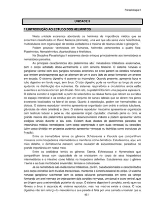 Parasitologia II
451
UNIDADE II
11.INTRODUÇÃO AO ESTUDO DOS HELMINTOS
Nesta unidade estaremos abordando os helmintos de importância médica que se
encontram classificados no Reino Metazoa (Animalia), uma vez que são seres vivos heterótrofos,
multicelulares com organização de tecidos verdadeiros e material de reserva celular o glicogênio.
Podem provocar verminoses em humanos, helmintos pertencentes a quatro filos:
Platelmintos, Nematelmintos, Acantocéfalos e Anelídeos.
Na Disciplina Parasitologia II estaremos dando enfoque principalmente aos trematódeos e
nematódeos parasitos.
As principais características dos platelmintos são: metazoários triblásticos acelomados,
com o corpo achatado dorso-ventralmente e com simetria bilateral. O sistema nervoso é
ganglionar ventral com dois gânglios nervosos anteriores de onde partem os cordões nervosos
que emitem prolongamentos que se alternam de um e outro lado do corpo formando um arranjo
em escada. O sistema digestivo é ausente ou incompleto. Quando presente, apresenta boca e
tubo digestivo em fundo cego, sem ânus. O tubo digestivo pode se ramificar ao longo do corpo
ajudando na distribuição dos nutrientes. Os sistemas respiratórios e circulatórios ainda estão
ausentes e as trocas ocorrem por difusão. Com isto, os platelmintos têm uma pequena espessura.
O sistema excretor é organizado a partir de solenócitos ou células flama que retiram as excretas
do espaço intersticial e as conduz por um conjunto de canais laterais que se abrem nos poros
excretores localizados na lateral do corpo. Quanto à reprodução, podem ser hermafroditas ou
dioicos. O sistema reprodutor feminino apresenta-se organizado com ovário e oviduto tubulares,
glândulas de vitelo (vitelária) e útero. O sistema reprodutor masculino apresenta-se organizado
com testículo tubular e pode ou não apresentar órgão copulador, chamado pênis ou cirro. A
grande maioria dos platelmintos apresenta desenvolvimento indireto e podem apresentar vários
estágios larvais durante o seu ciclo. Existem duas classes de platelmintos parasitos de
importância médica: trematódeos (sem corpo segmentado e com duas ventosas) ou cestoides
(com corpo dividido em proglotes podendo apresentar ventosas ou botrídias como estruturas de
fixação).
Entre os trematódeos temos os gêneros Schistosoma e Fasciola que compartilham
moluscos como hospedeiros intermediários e mamíferos como definitivos. Estudaremos, aqui, em
mais detalhe, o Schistosoma mansoni, verme causador da esquistossomose, parasitose de
grande importância em nosso meio.
Entre os cestódeos temos os gêneros Taenia, Echinococus e Hymenolepis que
compartilham larvas com capacidade de se encistarem no corpo de seus hospedeiros
intermediários e o intestino como hábitat no hospedeiro definitivo. Estudaremos aqui o gênero
Taenia e as duas morbidades envolvidas: teníase e cisticercose.
Já os nematódeos são metazoários triblásticos, porém, pseudocelomados e caracterizados
pelo corpo cilíndrico sem divisões transversais, mantendo a simetria bilateral do corpo. O sistema
nervoso ganglionar rudimentar com os corpos celulares concentrados em torno da faringe
formando um anel nervoso de onde partem dois cordões nervosos, um dorsal e outro ventral, que
se dirigem para a extremidade posterior do corpo. O sistema digestivo é completo, sendo que nas
fêmeas o ânus é separado do sistema reprodutor, mas nos machos existe a cloaca. O tubo
digestivo não tem reforço do mesoderma e sua parede é feita por uma camada unicelular que o
 