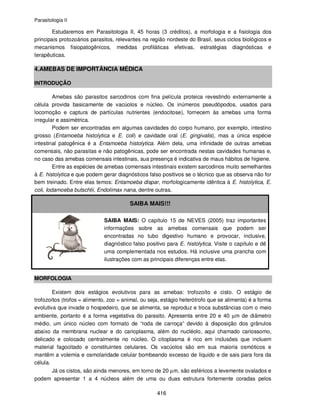 Parasitologia II
416
Estudaremos em Parasitologia II, 45 horas (3 créditos), a morfologia e a fisiologia dos
principais protozoários parasitos, relevantes na região nordeste do Brasil, seus ciclos biológicos e
mecanismos fisiopatogênicos, medidas profiláticas efetivas, estratégias diagnósticas e
terapêuticas.
4.AMEBAS DE IMPORTÂNCIA MÉDICA
INTRODUÇÃO
Amebas são parasitos sarcodinos com fina película proteica revestindo externamente a
célula provida basicamente de vacúolos e núcleo. Os inúmeros pseudópodos, usados para
locomoção e captura de partículas nutrientes (endocitose), fornecem às amebas uma forma
irregular e assimétrica.
Podem ser encontradas em algumas cavidades do corpo humano, por exemplo, intestino
grosso (Entamoeba histolytica e E. coli) e cavidade oral (E. gingivalis), mas a única espécie
intestinal patogênica é a Entamoeba histolytica. Além dela, uma infinidade de outras amebas
comensais, não parasitas e não patogênicas, pode ser encontrada nestas cavidades humanas e,
no caso das amebas comensais intestinais, sua presença é indicativa de maus hábitos de higiene.
Entre as espécies de amebas comensais intestinais existem sarcodinos muito semelhantes
à E. histolytica e que podem gerar diagnósticos falso positivos se o técnico que as observa não for
bem treinado. Entre elas temos: Entamoeba dispar, morfologicamente idêntica à E. histolytica, E.
coli, Iodamoeba butschlii, Endolimax nana, dentre outras.
SAIBA MAIS!!!
SAIBA MAIS: O capítulo 15 de NEVES (2005) traz importantes
informações sobre as amebas comensais que podem ser
encontradas no tubo digestivo humano e provocar, inclusive,
diagnóstico falso positivo para E. histolytica. Visite o capítulo e dê
uma complementada nos estudos. Há inclusive uma prancha com
ilustrações com as principais diferenças entre elas.
MORFOLOGIA
Existem dois estágios evolutivos para as amebas: trofozoíto e cisto. O estágio de
trofozoítos (trofos = alimento, zoo = animal, ou seja, estágio heterótrofo que se alimenta) é a forma
evolutiva que invade o hospedeiro, que se alimenta, se reproduz e troca substâncias com o meio
ambiente, portanto é a forma vegetativa do parasito. Apresenta entre 20 e 40 µm de diâmetro
médio, um único núcleo com formato de “roda de carroça” devido à disposição dos grânulos
abaixo da membrana nuclear e do carioplasma, além do nucléolo, aqui chamado cariossomo,
delicado e colocado centralmente no núcleo. O citoplasma é rico em inclusões que incluem
material fagocitado e constituintes celulares. Os vacúolos são em sua maioria osmóticos e
mantêm a volemia e osmolaridade celular bombeando excesso de líquido e de sais para fora da
célula.
Já os cistos, são ainda menores, em torno de 20 µm, são esféricos a levemente ovalados e
podem apresentar 1 a 4 núcleos além de uma ou duas estrutura fortemente coradas pelos
 