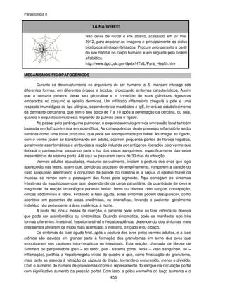 Parasitologia II
456
TÁ NA WEB!!!
Não deixe de visitar o link abaixo, acessado em 27 mai.
2012, para explorar as imagens e principalmente os ciclos
biológicos ali disponibilizados. Procure pelo parasito a partir
do seu habitat no corpo humano e em seguida pela ordem
alfabética.
http://www.dpd.cdc.gov/dpdx/HTML/Para_Health.htm
MECANISMOS FISIOPATOGÊNICOS
Durante se desenvolvimento no organismo do ser humano, o S. mansoni interage sob
diferentes formas, em diferentes órgãos e tecidos, provocando sintomas característicos. Assim
que a cercária penetra, deixa seu glicocálice e o conteúdo de suas glândulas digestivas
embebidos no conjunto e epitélio dérmicos. Um infiltrado inflamatório chegará à pele e uma
resposta imunológica do tipo alérgica, dependente de mastócitos e IgE, levará ao estabelecimento
da dermatite cercariana, que tem o seu ápice de 7 a 10 após a penetração da cercária, ou seja,
quando o esquistossômulo está migrando do pulmão para o fígado.
Ao passar pelo parênquima pulmonar, o esquistossômulo provoca um reação local também
baseada em IgE porém rica em eosinófilos. As consequências deste processo inflamatório serão
sentidas como uma tosse produtiva, que pode ser acompanhada por febre. Ao chegar ao fígado,
com o verme jovem se transformando em adulto, ocorrem pequenos pontos de fibrose hepática,
geralmente assintomáticas e atribuídas a reação induzida por antígenos liberados pelo verme que
deixará o parênquima, passando para a luz dos vasos sanguíneos, especificamente das veias
mesentéricas do sistema porta. Até aqui se passaram cerca de 30 dias da infecção.
Vermes adultos acasalados, maduros sexualmente, iniciam a postura dos ovos que logo
aparecerão nas fezes, assim que, devido ao processo de empilhamento, romperem a parede do
vaso sanguíneo adentrando o conjuntivo da parede do intestino e, a seguir, o epitélio friável da
mucosa se rompe com a passagem das fezes pelo sigmoide. Aqui começam os sintomas
intestinais da esquistossomose que, dependendo da carga parasitária, da quantidade de ovos e
magnitude da reação imunológica poderão incluir: fezes ou diarreia com sangue, constipação,
cólicas abdominais e febre. Findando a fase aguda, estes sintomas podem desaparecer, como
acontece em pacientes de áreas endêmicas, ou intensificar, levando o paciente, geralmente
indivíduo não pertencente à área endêmica, à morte.
A partir daí, dos 4 meses de infecção, o paciente pode entrar na fase crônica da doença
que pode ser assintomática ou sintomática. Quando sintomática, pode se manifestar sob três
formas diferentes: intestinal, hepatointestinal e hepatoesplênica, dependendo dos sintomas mais
prevalentes afetarem de modo mais acentuado o intestino, o fígado e/ou o baço.
Os sintomas da fase aguda final, após a postura dos ovos pelos vermes adultos, e a fase
crônica são devidos em grande parte à formação dos granulomas em torno dos ovos que
embolizaram nos capilares intra-hepáticos ou intestinais. Esta reação, chamada de fibrose de
Simmers ou peripileflebite (peri – ao redor, pile - sistema porta, flebis – vaso sanguíneo, ite –
inflamação), justifica a hepatomegalia inicial do quadro e que, como finalização do granuloma,
mais tarde se associa à retração da cápsula do órgão, tornando-o endurecido, menor e dividido.
Com o aumento do número de granulomas ocorre o represamento do sangue na circulação portal
com significativo aumento da pressão portal. Com isso, a polpa vermelha do baço aumenta e o
 