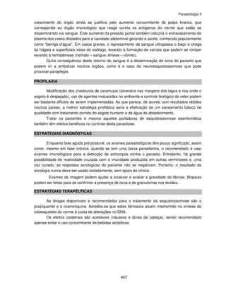 Parasitologia II
457
crescimento do órgão ainda se justifica pelo aumento concomitante da polpa branca, que
corresponde ao órgão imunológico que reage contra os antígenos do verme que estão se
disseminando via sangue. Este aumento da pressão portal também induzirá o extravasamento de
plasma dos vasos dilatados para a cavidade abdominal gerando a ascite, conhecida popularmente
como “barriga d’água”. Em casos graves, o represamento de sangue ultrapassa o baço e chega
às frágeis e superficiais veias do esôfago, levando à formação de varizes que podem se romper
levando à hematêmese (hemato – sangue; êmese – vômito).
Outra consequência deste retorno do sangue é a disseminação de ovos do parasito que
podem vir a embolizar noutros órgãos, como é o caso da neuroesquistossomose que pode
provocar paraplegia.
PROFILAXIA
Modificação dos criadouros de caramujos (alvenaria nas margens dos lagos e rios onde o
esgoto é despejado), uso de agentes moluscidas no ambiente e controle biológico do vetor podem
ser bastante difíceis de serem implementadas. Ao que parece, de acordo com resultados obtidos
noutros países, a melhor estratégia profilática seria a efetivação de um saneamento básico de
qualidade com tratamento correto do esgoto humano e da água de abastecimento.
Tratar os pacientes e mesmo aqueles portadores de esquistossomose assintomática
também têm efeitos benéficos no controle desta parasitose.
ESTRATÉGIAS DIAGNÓSTICAS
Enquanto fase aguda pré-postural, os exames parasitológicos têm pouco significado, assim
como, mesmo em fase crônica, quando se tem uma baixa parasitemia, o recomendado é usar
exames imunológicos para a detecção de anticorpos contra o parasito. Entretanto, há grande
possibilidade de reatividade cruzada com a imunidade produzida em outras verminoses e, uma
vez curado, as respostas sorológicas do paciente não se negativam. Portanto, o resultado da
sorologia nunca deve ser usado isoladamente, sem apoio da clínica.
Exames de imagem podem ajudar a localizar e avaliar a gravidade da fibrose. Biopsias
podem ser feitas para se confirmar a presença de ovos e de granulomas nos tecidos.
ESTRATÉGIAS TERAPÊUTICAS
As drogas disponíveis e recomendadas para o tratamento da esquistossomose são o
praziquantel e o oxaminiquine. Acredita-se que estes fármacos atuem interferindo na síntese do
citoesqueleto do verme à custa de alterações no DNA.
Os efeitos colaterais são aceitáveis (náuseas e dores de cabeça), sendo recomendado
apenas evitar o uso concomitante de bebidas alcóolicas.
 