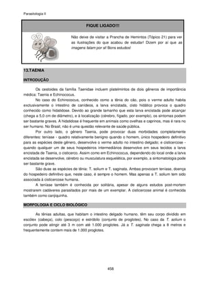 Parasitologia II
458
FIQUE LIGADO!!!
Não deixe de visitar a Prancha de Hemintos (Tópico 21) para ver
as ilustrações do que acabou de estudar! Dizem por aí que as
imagens falam por si! Bons estudos!
13.TAENIA
INTRODUÇÃO
Os cestoides da família Taenidae incluem platelmintos de dois gêneros de importância
médica: Taenia e Echinococus.
No caso do Echinococus, conhecido como a tênia do cão, pois o verme adulto habita
exclusivamente o intestino de canídeos, a larva encistada, cisto hidático provoca o quadro
conhecido como hidatidose. Devido ao grande tamanho que esta larva encistada pode alcançar
(chega a 5,0 cm de diâmetro), e à localização (cérebro, fígado, por exemplo), os sintomas podem
ser bastante graves. A hidatidose é frequente em animais como ovelhas e caprinos, mas é rara no
ser humano. No Brasil, não é uma questão relevante de saúde pública.
Por outro lado, o gênero Taenia, pode provocar duas morbidades completamente
diferentes: teníase - quadro relativamente benigno quando o homem, único hospedeiro definitivo
para as espécies deste gênero, desenvolve o verme adulto no intestino delgado; e cisticercose -
quando qualquer um de seus hospedeiros intermediários desenvolve em seus tecidos a larva
encistada de Taenia, o cisticerco. Assim como em Echinococus, dependendo do local onde a larva
encistada se desenvolve, cérebro ou musculatura esquelética, por exemplo, a sintomatologia pode
ser bastante grave.
São duas as espécies de tênia: T. solium e T. saginata. Ambas provocam teníase, doença
do hospedeiro definitivo que, neste caso, é sempre o homem. Mas apenas a T. solium tem sido
associada à cisticercose humana.
A teníase também é conhecida por solitária, apesar de alguns estudos post-mortem
mostrarem cadáveres parasitados por mais de um exemplar. A cisticercose animal é conhecida
também como canjiquinha.
MORFOLOGIA E CICLO BIOLÓGICO
As tênias adultas, que habitam o intestino delgado humano, têm seu corpo dividido em
escólex (cabeça), colo (pescoço) e estróbilo (conjunto de proglotes). No caso da T. solium o
conjunto pode atingir até 3 m com até 1.000 proglotes. Já a T. saginata chega a 8 metros e
frequentemente contem mais de 1.000 proglotes.
 