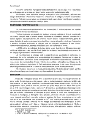 Parasitologia II
462
Enquanto a oncosfera migra pelos tecidos do hospedeiro provoca ação lítica e traumática
por onde passa, até se encistar em algum tecido, geralmente, bastante oxigenado.
O cisticerco, larva encistada, interage muito pouco com o hospedeiro, pois está em
estágio de latência e o hospedeiro lhe adiciona uma camada de colágeno, isolando-o dos tecidos
no entorno. Pode permanecer viável por várias semanas à espera de ser ingerido pelo hospedeiro
definitivo onde finalmente alcançaria o estágio adulto.
MECANISMOS FISIOPATOGÊNICOS
As duas morbidades provocadas no ser humano pela T. solium precisam ser tratadas
separadamente: teníase e cisticercose.
Teníase, que pode ser causada por qualquer uma das espécies de tênia, é considerada
um quadro benigno, onde o parasito espolia nutrientes do hospedeiro definitivo limitando-lhe o
acesso a glicose e outros nutrientes. Os sintomas incluem atrasos no desenvolvimento, perda de
peso, dilatação do abdômen e ocasionalmente cólicas e outras alterações intestinais. Nos adultos
o aumento do apetite acompanha a infecção, mas em crianças a inapetência é mais comum.
Também entre as crianças, são frequentes as náuseas e a ocorrência de vômito.
A OMS estima a morbidade da teníase como sendo da ordem de 38 casos novos por
milhão de habitantes a cada ano. No Brasil, dados das regiões sul e sudeste indicam que cerca de
4% da população apresenta esta morbidade 20
.
Já na cisticercose, a patologia está na dependência da quantidade de cisticercos, na
localização das larvas encistadas e na susceptibilidade do hospedeiro. Sabe-se que os casos de
neurocisticercose e cisticercose ocular correspondem a uma minoria dos casos de cisticercose,
mas, devido às manifestações clínicas evidentes (convulsões e alterações neurológicas ou da
visão), estas facilitam o diagnóstico. A OMS estima que para cada 10.000 casos de cisticercose
sejam diagnosticados cerca de 10 casos de neurocisticercose e 3 de oftalmocisticercose 21
.
Há relatos de cisticercose na musculatura esquelética. Os cisticercos provocam grandes
alterações cardíacas quando se instalam em alguma válvula do coração.
PROFILAXIA
Para evitar contágio de teníase, deve-se cozer bem a carne e/ou vísceras provenientes de
porco ou boi (lembrar que carne de macaco e cão, se contaminadas com cisticerco, também são
infectantes) e, por isso, deve haver forte controle nas inspeções em abatedouros e frigoríficos. O
congelamento prévio, antes do consumo, da carne por quatro dias a -5o
C, três dias a -15o
C ou um
dia a -24o
C é suficiente para matar o cisticerco 22
. Entretanto, a quantidade de cisticercos presente
na carne pode representar uma alta concentração de toxinas, tornando impróprio seu consumo
pelo ser humano. Geralmente as carcaças do gado, bovino e suíno, têm inspecionados os
músculos da mastigação, o diafragma e seus pilares e, além dos estriados esqueléticos visíveis
numa inspeção superficial, o coração também é avaliado. Se forem encontrados um ou mais
cisticercos, em uma área de mais ou menos 60 cm2
, toda a carcaça será descartada, devido à
maciça infecção. Quando a infecção não for maciça, os cisticercos serão removidos e a carne
conservada em salmoura por 21 dias, ou 10 dias se mantida em temperaturas abaixo de 1o
C. Se a
carcaça estiver levemente contaminada, a esterilização será feita pelo calor, podendo então ser
20
CHEHTER; CABEÇA, 2001.
21
ROMÁN et al., 2000.
22
SOTELO, ROSAS, PALENCIA, 1986 apud PFUETZENREITER, ÁVILA-PIRES, 2000.
 