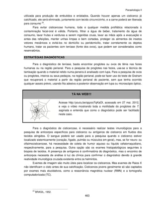 Parasitologia II
463
utilizada para produção de embutidos e enlatados. Quando houver apenas um cisticerco já
calcificado, ele será eliminado, juntamente com tecido circunvizinho, e a carne poderá ser liberada
para consumo 23
.
Para evitar cisticercose humana, toda e qualquer medida profilática relacionada à
contaminação fecal-oral é válida. Portanto, filtrar a água de beber, tratamento da água de
consumo, lavar frutas e verduras a serem ingeridas cruas, lavar as mãos após a evacuação e
antes das refeições, manter unhas limpas e bem cortadas, proteger os alimentos de insetos
vetores mecânicos e evitá-los no domicílio ou peridomicílio, tratar corretamente os dejetos
humano, tratar os pacientes com teníase (fonte dos ovos), que podem ser considerados como
reservatórios.
ESTRATÉGIAS DIAGNÓSTICAS
Para o diagnóstico de teníase, basta encontrar proglotes ou ovos de tênia nas fezes
humanas ou na região perianal. Para a pesquisa de proglotes nas fezes, usa-se a técnica de
tamisação quando o material retido numa peneira é analisado com lupa. Para a pesquisa de ovos
ou proglotes, inteiros ou seus pedaços, na região perianal, pode-se fazer uso do teste de Graham
que recuperará o material a partir da região perianal do paciente, sem que tenha ocorrido
qualquer asseio prévio, usando fita adesiva e posterior observação em lupa ou microscópio óptico.
TÁ NA WEB!!!
Acesse http://youtu.be/qqzooTqKaOI, acessado em 27 mai. 2012,
e veja o vídeo mostrando toda a motilidade do proglotes de T.
saginata e entenda que como o diagnóstico pode ser facilitado
neste caso.
Para o diagnóstico de cisticercose, é necessário realizar testes imunológicos para a
pesquisa de anticorpos específicos para cisticerco ou antígenos de cisticerco em fluidos dos
tecidos atingidos. O sangue poderá ser usado para a pesquisa quando o cisticerco estiver
localizado sistemicamente (coração, fígado, pulmão ou músculos em geral), mas, se for neuro- ou
oftalmocisticercose, há necessidade de coleta de humor aquoso ou líquido cefalorraquidiano,
respectivamente, para a pesquisa. Outra opção são os exames histopatológicos seguintes à
biopsia de tecidos. A presença de antígenos é confirmatória do diagnóstico, mas o encontro de
anticorpos necessita de análise à luz da clínica para confirmar o diagnóstico devido à grande
reatividade imunológica cruzada existente entre os helmintos.
Exames de imagem são muito úteis para localizar os cisticercos. Mas exames de Raios X
não identificam o cisto antes de sua calcificação. Cisticercos jovens geralmente só são captados
por exames mais elucidativos, como a ressonância magnética nuclear (RMN) e a tomografia
computadorizada (TC).
23
BRASIL, 1952.
 