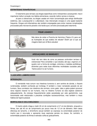 Parasitologia II
464
ESTRATÉGIAS TERAPÊUTICAS
O tratamento para teníase usa drogas específicas como niclosamida e praziquantel, mas é
importante instituir correção nos hábitos alimentares, cozendo melhor carnes e vísceras.
Já para a cisticercose, as drogas usadas em maior concentração para atingir distribuição
sistêmica, são o praziquantel e o albendazol, mas intervenção cirúrgica é uma opção bastante
frequente. Drogas anti-inflamatórias são também empregadas para evitar maiores complicações
provocadas pela necrose do parasito e do tecido que o envolve provocada pelo tratamento.
FIQUE LIGADO!!!
Não deixe de visitar a Prancha de Hemintos (Tópico 21) para ver
as ilustrações do que acabou de estudar! Dizem por aí que as
imagens falam por si! Bons estudos!
AREGAÇANDO AS MANGAS!!!
Você não tem ideia de como as pessoas confundem teníase e
cisticercose! Para consolidar o que estudou até aqui, organize um
quadro com a forma de contágio, sintomas e medidas profiláticas
eficientes para estas duas diferentes morbidades causadas pela
Taenia solium no ser humano.
14.ASCARIS LUMBRICOIDES
INTRODUÇÃO
O nematoide mais comum nos intestinos humanos é, sem sombra de dúvida, o Ascaris
lumbricoides, também conhecido por lombriga. É também o maior nematoide parasito do ser
humano. Seus correlatos nos intestinos dos animais, como gado, cães e gatos podem provocar
larva migrans visceral no ser humano, mas no intestino humano só esta espécie sobrevive
adequadamente. As crianças frequentemente estão parasitadas por este geohelminto, cuja
transmissão está relacionada a precárias condições socioeconômicas, mas também a maus
hábitos de higiene pessoal.
MORFOLOGIA E CICLO BIOLÓGICO
O macho adulto chega a medir 20 cm de comprimento e 0,7 cm de diâmetro, enquanto a
fêmea, tem até 40 cm de comprimento por pouco mais de 1,0 cm de diâmetro. Além desta
diferença de tamanho, o dimorfismo sexual também se expressa na extremidade posterior do
macho que é recurvada e apresenta duas espículas peniais na cloaca. Ao contrário, a
extremidade posterior da fêmea é estirada e afila-se gradualmente.
 