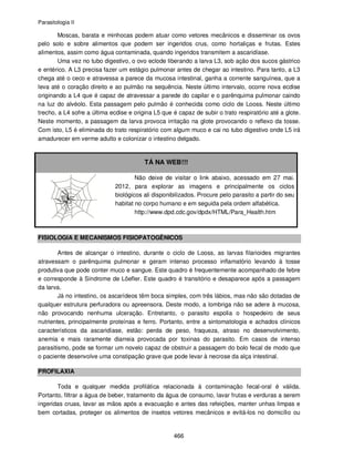 Parasitologia II
466
Moscas, barata e minhocas podem atuar como vetores mecânicos e disseminar os ovos
pelo solo e sobre alimentos que podem ser ingeridos crus, como hortaliças e frutas. Estes
alimentos, assim como água contaminada, quando ingeridos transmitem a ascaridíase.
Uma vez no tubo digestivo, o ovo eclode liberando a larva L3, sob ação dos sucos gástrico
e entérico. A L3 precisa fazer um estágio pulmonar antes de chegar ao intestino. Para tanto, a L3
chega até o ceco e atravessa a parece da mucosa intestinal, ganha a corrente sanguínea, que a
leva até o coração direito e ao pulmão na sequência. Neste último intervalo, ocorre nova ecdise
originando a L4 que é capaz de atravessar a parede do capilar e o parênquima pulmonar caindo
na luz do alvéolo. Esta passagem pelo pulmão é conhecida como ciclo de Looss. Neste último
trecho, a L4 sofre a última ecdise e origina L5 que é capaz de subir o trato respiratório até a glote.
Neste momento, a passagem da larva provoca irritação na glote provocando o reflexo da tosse.
Com isto, L5 é eliminada do trato respiratório com algum muco e cai no tubo digestivo onde L5 irá
amadurecer em verme adulto e colonizar o intestino delgado.
TÁ NA WEB!!!
Não deixe de visitar o link abaixo, acessado em 27 mai.
2012, para explorar as imagens e principalmente os ciclos
biológicos ali disponibilizados. Procure pelo parasito a partir do seu
habitat no corpo humano e em seguida pela ordem alfabética.
http://www.dpd.cdc.gov/dpdx/HTML/Para_Health.htm
FISIOLOGIA E MECANISMOS FISIOPATOGÊNICOS
Antes de alcançar o intestino, durante o ciclo de Looss, as larvas filarioides migrantes
atravessam o parênquima pulmonar e geram intenso processo inflamatório levando à tosse
produtiva que pode conter muco e sangue. Este quadro é frequentemente acompanhado de febre
e corresponde à Síndrome de Löefler. Este quadro é transitório e desaparece após a passagem
da larva.
Já no intestino, os ascarídeos têm boca simples, com três lábios, mas não são dotadas de
qualquer estrutura perfuradora ou apreensora. Deste modo, a lombriga não se adere à mucosa,
não provocando nenhuma ulceração. Entretanto, o parasito espolia o hospedeiro de seus
nutrientes, principalmente proteínas e ferro. Portanto, entre a sintomatologia e achados clínicos
característicos da ascaridíase, estão: perda de peso, fraqueza, atraso no desenvolvimento,
anemia e mais raramente diarreia provocada por toxinas do parasito. Em casos de intenso
parasitismo, pode se formar um novelo capaz de obstruir a passagem do bolo fecal de modo que
o paciente desenvolve uma constipação grave que pode levar à necrose da alça intestinal.
PROFILAXIA
Toda e qualquer medida profilática relacionada à contaminação fecal-oral é válida.
Portanto, filtrar a água de beber, tratamento da água de consumo, lavar frutas e verduras a serem
ingeridas cruas, lavar as mãos após a evacuação e antes das refeições, manter unhas limpas e
bem cortadas, proteger os alimentos de insetos vetores mecânicos e evitá-los no domicílio ou
 