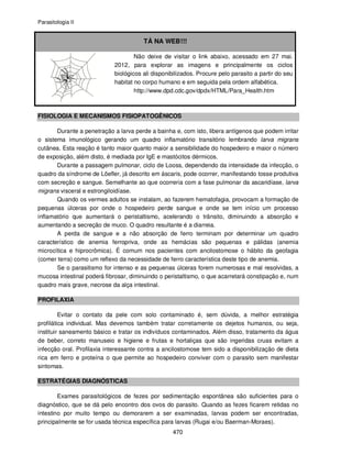 Parasitologia II
470
TÁ NA WEB!!!
Não deixe de visitar o link abaixo, acessado em 27 mai.
2012, para explorar as imagens e principalmente os ciclos
biológicos ali disponibilizados. Procure pelo parasito a partir do seu
habitat no corpo humano e em seguida pela ordem alfabética.
http://www.dpd.cdc.gov/dpdx/HTML/Para_Health.htm
FISIOLOGIA E MECANISMOS FISIOPATOGÊNICOS
Durante a penetração a larva perde a bainha e, com isto, libera antígenos que podem irritar
o sistema imunológico gerando um quadro inflamatório transitório lembrando larva migrans
cutânea. Esta reação é tanto maior quanto maior a sensibilidade do hospedeiro e maior o número
de exposição, além disto, é mediada por IgE e mastócitos dérmicos.
Durante a passagem pulmonar, ciclo de Looss, dependendo da intensidade da infecção, o
quadro da síndrome de Löefler, já descrito em áscaris, pode ocorrer, manifestando tosse produtiva
com secreção e sangue. Semelhante ao que ocorreria com a fase pulmonar da ascaridíase, larva
migrans visceral e estrongiloidíase.
Quando os vermes adultos se instalam, ao fazerem hematofagia, provocam a formação de
pequenas úlceras por onde o hospedeiro perde sangue e onde se tem início um processo
inflamatório que aumentará o peristaltismo, acelerando o trânsito, diminuindo a absorção e
aumentando a secreção de muco. O quadro resultante é a diarreia.
A perda de sangue e a não absorção de ferro terminam por determinar um quadro
característico de anemia ferropriva, onde as hemácias são pequenas e pálidas (anemia
microcítica e hiprocrômica). É comum nos pacientes com ancilostomose o hábito da geofagia
(comer terra) como um reflexo da necessidade de ferro característica deste tipo de anemia.
Se o parasitismo for intenso e as pequenas úlceras forem numerosas e mal resolvidas, a
mucosa intestinal poderá fibrosar, diminuindo o peristaltismo, o que acarretará constipação e, num
quadro mais grave, necrose da alça intestinal.
PROFILAXIA
Evitar o contato da pele com solo contaminado é, sem dúvida, a melhor estratégia
profilática individual. Mas devemos também tratar corretamente os dejetos humanos, ou seja,
instituir saneamento básico e tratar os indivíduos contaminados. Além disso, tratamento da água
de beber, correto manuseio e higiene e frutas e hortaliças que são ingeridas cruas evitam a
infecção oral. Profilaxia interessante contra a ancilostomose tem sido a disponibilização de dieta
rica em ferro e proteína o que permite ao hospedeiro conviver com o parasito sem manifestar
sintomas.
ESTRATÉGIAS DIAGNÓSTICAS
Exames parasitológicos de fezes por sedimentação espontânea são suficientes para o
diagnóstico, que se dá pelo encontro dos ovos do parasito. Quando as fezes ficarem retidas no
intestino por muito tempo ou demorarem a ser examinadas, larvas podem ser encontradas,
principalmente se for usada técnica específica para larvas (Rugai e/ou Baerman-Moraes).
 