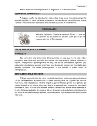 Parasitologia II
471
Análise de escarro também pode levar ao diagnóstico ao se encontrar larvas.
ESTRATÉGIAS TERAPÊUTICAS
A droga de escolha é o albendazol e o tratamento é eficaz, sendo necessário acompanhar
possíveis recaídas por causa de larvas migrantes ou manutenção dos maus hábitos de higiene.
Também é necessário repor reservas de ferro com dieta ou adição de sulfato ferroso.
FIQUE LIGADO!!!
Não deixe de visitar a Prancha de Hemintos (Tópico 21) para ver
as ilustrações do que acabou de estudar! Dizem por aí que as
imagens falam por si! Bons estudos!
16.STRONGYLOIDES STERCORALIS
INTRODUÇÃO
Este verme tem uma família muito diferente, Existe um casal que vive no solo e não é
patogênico. Mas existe outro indivíduo, outra fêmea, com características bastante intrigantes: é
triploide, heterogâmica e partenogenética. Ou seja, ela tem os cromossomos triplicados (3n),
produz diferentes tipos de gametas femininos e seus óvulos não precisam ser fecundados para
sofrerem embrionia. Esta fêmea partenogenética é que provoca o quadro clínico da
estrongiloidíase.
MORFOLOGIA E CICLO BIOLÓGICO
A fêmea partenogenética é o menor nematoide parasito do ser humano, apresenta apenas
2,2 mm de comprimento. Apresenta uma boca sem modificações e um longo esôfago filarioide.
Vive imersa nas vilosidades do intestino delgado e, por ser triploide, produz seus gametas por
meiose desigual ou por mitose. Com isso, durante a partenogênese, os ovos não fecundados
podem ser n, 2n ou 3n. Estes ovos eclodem ainda na luz intestinal e liberam larvas rabditoides n,
2n e 3n. As larvas rabditoides têm cerca de 300 µm de comprimento e são facilmente distinguíveis
das larvas de ancilostomídeos por exibirem o primórdio genital e por apresentarem vestíbulo bucal
mais curto.
 