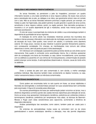 Parasitologia II
473
FISIOLOGIA E MECANISMOS FISIOPATOGÊNICOS
As larvas filarioides, ao penetrarem a pele do hospedeiro, provocam um quadro
inflamatório levando a uma lesão semelhante à larva migrans cutânea. Os locais mais comuns
para a penetração são os pés, as nádegas e as mãos, que geralmente entram mais em contato
com o solo. Mas se as larvas filarioides estiverem próximas à região perianal, por exemplo, em
fraldas ou pele mal higienizada, elas podem penetrar na pele gerando o quadro de larva currens,
semelhante á larva migrans cutânea, porém na região perianal. Esta dermatite pruriginosa é
transitória e é um quadro dependente de IgE e mastócitos, sendo mais intensa quanto mais
estímulos acontecerem.
O ciclo de Looss é acompanhado da síndrome de Löefler e sua sintomatologia também é
dependente da quantidade de larvas migrantes.
A instalação do verme adulto nas vilosidades intestinais promove lise traumática dos
tecidos e intenso processo inflamatório com destruição da morfologia usual do intestino e aumento
da secreção de muco. Este quadro, mais comum em adultos, é conhecido como disenteria
catarral. Em longo prazo, necrose da alça intestinal é possível gerando fibrosamento posterior,
com consequente constipação. Em crianças, as manifestações mais comuns são cólicas
abdominais e vômito, além de perda de peso e forte desidratação.
Em indivíduos com constipação a parasitemia pode aumentar devido ao ciclo direto ocorrer
internamente. Este quadro é conhecido como autoinfecção interna. Se o indivíduo apresentar
além da constipação uma baixa da imunidade, ou seja, estiver imunodeficiente, como acontece
com os aidéticos ou pacientes em uso crônico de imunossupressores, a disseminação do parasito
poderá alcançar outros tecidos. A estrongiloidíase disseminada é, inclusive, causa de morte entre
os aidéticos.
PROFILAXIA
Evitar o contato da pele com solo contaminado é, sem dúvida, a melhor estratégia
profilática individual. Mas devemos também tratar corretamente os dejetos humanos, ou seja,
instituir saneamento básico e tratar os indivíduos contaminados.
ESTRATÉGIAS DIAGNÓSTICAS
Como podem ser encontradas tanto no solo quanto em fezes, as larvas rabditoides e
filarioides de estrongiloides e ancilostomídeos precisam ter suas características bem conhecidas
pelo examinador. A figura 24 consolida estas diferenças.
Os exames parasitológicos de fezes por sedimentação podem encontrar as larvas, mas a
eficiência diagnóstica aumenta quando são usadas técnicas específicas para detecção de larvas.
Como as larvas vivas apresentam hidrotropismo (tendência, preferência por ambientes úmidos) e
termotropismo (tendência, preferência por temperaturas mais altas), as técnicas de Baerman-
Moraes e Rugai usam estas características para capturá-las, aumentando a eficiência do
diagnóstico laboratorial.
Análise parasitológica das secreções, como catarro, também pode ser usada para o
diagnóstico.
Os sintomas da estrongiloidíase muitas vezes se confundem com os de úlcera
gastroduodenal e exame endoscópico identifica a alteração, mas não permite diagnóstico
 
