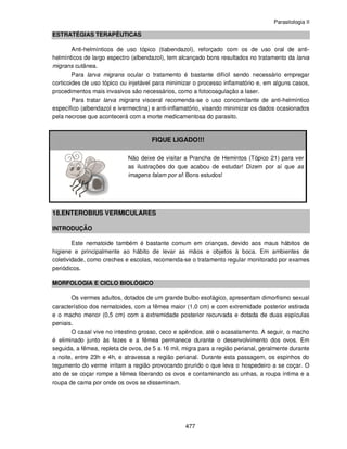 Parasitologia II
477
ESTRATÉGIAS TERAPÊUTICAS
Anti-helmínticos de uso tópico (tiabendazol), reforçado com os de uso oral de anti-
helmínticos de largo espectro (albendazol), tem alcançado bons resultados no tratamento da larva
migrans cutânea.
Para larva migrans ocular o tratamento é bastante difícil sendo necessário empregar
corticoides de uso tópico ou injetável para minimizar o processo inflamatório e, em alguns casos,
procedimentos mais invasivos são necessários, como a fotocoagulação a laser.
Para tratar larva migrans visceral recomenda-se o uso concomitante de anti-helmíntico
específico (albendazol e ivermectina) e anti-inflamatório, visando minimizar os dados ocasionados
pela necrose que acontecerá com a morte medicamentosa do parasito.
FIQUE LIGADO!!!
Não deixe de visitar a Prancha de Hemintos (Tópico 21) para ver
as ilustrações do que acabou de estudar! Dizem por aí que as
imagens falam por si! Bons estudos!
18.ENTEROBIUS VERMICULARES
INTRODUÇÃO
Este nematoide também é bastante comum em crianças, devido aos maus hábitos de
higiene e principalmente ao hábito de levar as mãos e objetos à boca. Em ambientes de
coletividade, como creches e escolas, recomenda-se o tratamento regular monitorado por exames
periódicos.
MORFOLOGIA E CICLO BIOLÓGICO
Os vermes adultos, dotados de um grande bulbo esofágico, apresentam dimorfismo sexual
característico dos nematoides, com a fêmea maior (1,0 cm) e com extremidade posterior estirada
e o macho menor (0,5 cm) com a extremidade posterior recurvada e dotada de duas espículas
peniais.
O casal vive no intestino grosso, ceco e apêndice, até o acasalamento. A seguir, o macho
é eliminado junto às fezes e a fêmea permanece durante o desenvolvimento dos ovos. Em
seguida, a fêmea, repleta de ovos, de 5 a 16 mil, migra para a região perianal, geralmente durante
a noite, entre 23h e 4h, e atravessa a região perianal. Durante esta passagem, os espinhos do
tegumento do verme irritam a região provocando prurido o que leva o hospedeiro a se coçar. O
ato de se coçar rompe a fêmea liberando os ovos e contaminando as unhas, a roupa íntima e a
roupa de cama por onde os ovos se disseminam.
 