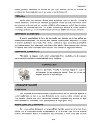 Parasitologia II
479
intenso processo inflamatório na mucosa do ceco e/ou apêndice levando ao aumento do
peristaltismo e da secreção de muco, o que leva a uma enterite catarral.
PROFILAXIA
Manter unhas bem cortadas e limpas, evitar acúmulo de poeira no domicílio, controle de
vetores mecânicos, como moscas e baratas, que possam veicular os ovos para frutas e outros
alimentos que serão ingeridos, são medidas profiláticas eficientes para o controle da enterobíase.
Tratamento dos pacientes infectados, com ou sem sintomatologia evidente, e exames periódicos
em crianças e idosos que vivem em ambientes de coletividade também são medidas relevantes.
ESTRATÉGIAS DIAGNÓSTICAS
O exame parasitológico de fezes por tamisação pode detectar os vermes adultos que
estiverem sendo eliminados junto ás fezes. Mas o exame indicado para o diagnóstico é o exame
de Graham, ou teste da fita gomada. Para o teste, o material da região perianal deve ser colhido
sem qualquer asseio, logo pela manhã, usando uma feita adesiva. Neste caso os ovos e fêmeas
ou pedaços delas, serão observados ao microscópio, para fornecer um diagnóstico definitivo.
ESTRATÉGIAS TERAPÊUTICAS
Albendazol é a droga de escolha e tem apresentado ótimos resultados, mas é necessário
corrigir os hábitos de higiene pessoal evitando novos contágios.
FIQUE LIGADO!!!
Não deixe de visitar a Prancha de Hemintos (Tópico 21) para ver
as ilustrações do que acabou de estudar! Dizem por aí que as
imagens falam por si! Bons estudos!
19.TRICHURIS TRICHIURA
INTRODUÇÃO
Este nematoide é bastante comum em có-parasitismo com áscaris e também depende da
contaminação fecal-oral para o seu ciclo. Entretanto, como o oxiúros, habita o intestino grosso.
Este parasito, diferente dos outros nematoides estudados, apresenta ânus terminal, ou seja,
macho e fêmea não apresentam cauda (prolongamento do corpo após o ânus).
MORFOLOGIA E CICLO BIOLÓGICO
Os vermes adultos, dotados de um longo esôfago filarioide, apresentam o formato de um
chicote, com a extremidade anterior, correspondendo a 2/3 do corpo, mais fina que a porção
posterior. O dimorfismo sexual é característico dos nematoides: a fêmea maior (3,5 cm) com
 