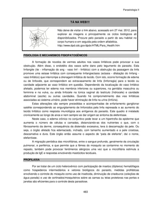 Parasitologia II
483
TÁ NA WEB!!!
Não deixe de visitar o link abaixo, acessado em 27 mai. 2012, para
explorar as imagens e principalmente os ciclos biológicos ali
disponibilizados. Procure pelo parasito a partir do seu habitat no
corpo humano e em seguida pela ordem alfabética.
http://www.dpd.cdc.gov/dpdx/HTML/Para_Health.htm
FISIOLOGIA E MECANISMOS FISIOPATOGÊNICOS
A formação de novelos de vermes adultos nos vasos linfáticos pode provocar a sua
obstrução. Além disso, o endotélio dos vasos sofre dano pelo tegumento do parasito. Esta
linfangite (ite - inflamação do ang - vaso linf - linfático) com a obstrução da passagem da linfa
promove uma estase linfática com consequente linfangiectasia (ectasia - dilatação do linfang -
vaso linfático) que interrompe a drenagem linfática do tecido. Com isto, ocorre formação de edema
ou de linfocele, que correspondem ao extravasamento de linfa (linforragia) para o tecido ou
cavidade adjacente ao vaso linfático em questão. Dependendo da localização do vaso linfático
afetado, podemos ter edema nos membros inferiores ou superiores, na genitália masculina ou
feminina e na vulva, ou ainda linfocele na túnica vaginal do testículo (hidrocele) e cavidade
abdominal (ascite) ou outras cavidades. Quando há comprometimento das vias linfáticas
associadas ao sistema urinário, pode haver eliminação de linfa na urina (linfúria).
Estas alterações são sempre precedidas e acompanhadas de enfartamento ganglionar
satélite correspondendo ao engurgitamento de linfonodos pela linfa represada e ao aumento do
tecido linfático como resposta imunológica aos antígenos do parasito. Este quadro é instalado
cronicamente ao longo de anos e nem sempre vai dar origem ao sintoma da elefentíase.
Neste caso, o edema crônico no conjuntivo pode levar a um hipertrofia da epiderme que
aumenta o número de células e camadas, distanciando-as dos nutrientes o que, com o
fibrosamento da derme, consequência da distensão excessiva, leva à descamação da pele. Ou
seja, o órgão afetado fica edemaciado, inchado, com tamanho aumentado e a pele crostosa,
descamativa e dura. Este órgão então assume o aspecto de “pata de elefante”, daí o nome,
elefantíase.
A migração periódica das microfilárias, entre o sangue profundo, geralmente da circulação
pulmonar, e periférica, e que permite que a fêmea do mosquito se contamine no momento do
repasto, também pode provocar fenômenos alérgicos uma vez que a microfilária estimula a
produção de IgE e respostas envolvendo mastócitos teciduais.
PROFILAXIA
Por se tratar de um ciclo heteroxênico com participação de insetos (dípteros) hematófagos
como hospedeiros intermediários e vetores biológicos do parasito, medidas profiláticas
envolvendo o controle do mosquito como uso de inseticida, diminuição de criadouros (coleções de
água parada) e uso de cortinados/mosquiteiros sobre as camas ou telas protetoras nas portas e
janelas são eficientes para o controle desta parasitose.
 