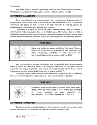 Parasitologia II
484
Além disso, tratar os indivíduos portadores de microfilárias, reservatório que mantém as
fêmeas dos mosquitos contaminadas ajuda a controlar a disseminação da infecção.
ESTRATÉGIAS DIAGNÓSTICAS
Como a microfilaremia ocorre naturalmente à noite, o parasitológico de sangue periférico,
punção digital, coletado entre 23h e 4h é bastante útil, mas inconveniente. Como a produção de
microfilárias não ocorre em todo paciente e em todo momento do ciclo do parasito, há
possibilidade de este teste fornecer resultado falso negativo.
Contornando a questão do horário de coleta, alternativamente, pode-se estimular a
microfilaremia injetando pequena dose de dietilcabamazina, 30 minutos antes da coleta, a
qualquer hora do dia. A droga, também usada no tratamento, irrita as microfilárias e as joga para a
corrente sanguínea periférica, permitindo a coleta e o efetivo diagnóstico de filariose por bancrofti.
TÁ NA WEB!!!
Basta uma gotinha de sangue colhida na hora certa! Observe
como a microfilária do sangue periférico é ativa, permitindo sua
rápida visualização, assistindo ao vídeo disponível em:
http://youtu.be/BjYgj4soIh8, acessado em 27 mai. 2012.
Mais recentemente as técnicas imunológicas e de cromatografia desenharam um exame
prático e rápido que detecta a presença de antígenos específicos da Wuchereria bancrofti
circulando pelo sangue do paciente. Esta técnica, imunocromatografia, permite fazer o exame
independentemente da disponibilidade do parasito no sangue periférico 26
.
Exames de imagem podem ser usados para se localizar os vermes adultos. A imagem da
filária em movimento ao exame ultrassonográfico é conhecida como “dança da filária”.
TÁ NA WEB!!!
Observe ao exame ultrassonográfico, como a filária, verme adulto,
“dança” dentro de uma cavidade no tecido afetado pela presença
do verme, assistindo ao vídeo disponível em:
http://youtu.be/ZYzpJQYxNRo, acessado em 27 mai. 2012.
ESTRATÉGIAS TERAPÊUTICAS
Dietilcarbamazina vem sendo usada com relativo sucesso, recentemente tem sido usada
também a ivermectina com resultados controversos e recaídas em alguns casos.
26
Brasil, 2008
 