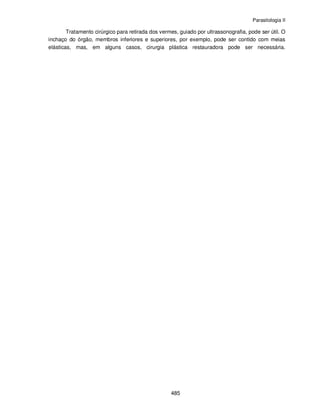 Parasitologia II
485
Tratamento cirúrgico para retirada dos vermes, guiado por ultrassonografia, pode ser útil. O
inchaço do órgão, membros inferiores e superiores, por exemplo, pode ser contido com meias
elásticas, mas, em alguns casos, cirurgia plástica restauradora pode ser necessária.
 