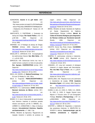 Parasitologia II
496
REFERÊNCIAS
ACANCINO58, Ascaris in to gall blader. 2007.
Disponível em:
http://www.youtube.com/watch?v=OHVXaik6hgA&f
eature=PlayList&p=24B925B767015009&playnext
=1&playnext_from=PL&index=37. Acesso em: 29
mai 2012.
AMATO-NETO, V; PASTERNAK, J. Centenário da
doença de Chagas. Rev Saúde Pública; v.43, n.2,
p.381-382. 2009. Disponível em:
http://www.scielo.br/pdf/rsp/v43n2/CE.pdf. Acesso
04 out. 2009;
ANDRADE, A.Z. A Patologia da doença de Chagas.
FIOCRUZ [Online]. 2009. Disponível em:
http://www.fiocruz.br/chagas/cgi/cgilua.exe/sys/start.
htm?sid=93. Acesso em: 22 abr. 2012.
BACELLAR O., CARVALHO, E.M. Imunopatogênese
da Leishmaniose Visceral. Gaz. Méd. Bahia, v.75,
n.1, p.24-34. 2005.
BARCELOS, A.M. Cisticercose bovina traz risco à
saúde humana e prejuízo ao bolso do pecuarista.
Rev. Agropec. COOPERCITRUS [online]. 2011.
Disponível em:
http://www.revistacoopercitrus.com.br/?pag=materia
&codigo=1641. Acesso em: 29 mai. 2012.
BECK, J.W.; DAVIES, J.E. Medical Parasitology. 3 ed.
St Louis: CV Mosby Co. 1981. 355 p.
BELO, C. Tunguíase. PODOLOGACINTHIABELO.
[online]. 2012. Disponível em:
http://www.podologacinthiabelo.com.br/news_detalh
es.asp?codigo=16. Acesso em: 27 mai. 2012.
BERRUETA, T.U. Leishmaniosis. UNAM. Universitad
Nacional Autónoma de México. [online]. 2011.
Disponível em:
http://www.facmed.unam.mx/marco/index.php?dir_v
er=87. Acesso em: 23 abr. 2012.
BODAK, D. A. Use of nitazoxanide for gastrointestinal
tract infections: treatment of protozoan parasitic
infection and beyond. p.91-95. In: MANDEL, G.L.,
LORBER, B., LIVINGSTONE, C. Atlas of infectious
diseases. Intra-abdominal Infections, Hepatitis,
and Gastroenteritis. v.7, 1996. 113p.
BRASIL. Ministério da Agricultura. Regulamento da
inspeção industrial e sanitária de produtos de
origem animal. 1952. Disponível em:
http://www.agricultura.gov.br/arq_editor/file/Aniamal/
MercadoInterno/Requisitos/RegulamentoInspecaoIn
dustrial.pdf. Acesso em: 24 mai. 2012.
BRASIL. Ministério da Saúde. Secretaria de Vigilância
em Saúde. Departamento de Vigilância
Epidemiológica Filariose Linfática: Manual de
Coleta de Amostras Biológicas para Diagnóstico
de Filariose Linfática por Wuchereria bancrofti.
Brasília, 2008. Disponível em:
http://bvsms.saude.gov.br/bvs/publicacoes/filariose_
linfatica_manual.pdf. Acesso em: 27 mai. 2012.
CALIVITA. Human flea (Pulex irritans). CLEANSING
[online]. 2012. Disponível em: http://www.e-
cleansing.com/parasites/human-flea-pulex-
irritans.html. Acesso em: 27 mai. 2012.
CAMPOS, R. Leishmaniose: sintomas e tratamento.
MD SAUDE [online]. 2010. Disponível em:
http://www.mdsaude.com/2010/05/leishmaniose.htm
l. Acesso em: 22 abr. 2012.
CANÇADO, J.R. Long term evaluation of etiological
treatment of chagas disease with Benznidazole.
Rev. Inst. Med. Trop. S. Paulo, v.44, n.1, p.29-37.
2002. Disponível em:
http://www.scielo.br/pdf/rimtsp/v44n1/a06v44n1.pdf.
Acesso em: 04 mai. 2012.
CASTELLANO, LRC. Resposta imune anti-Leishmania
e mecanismos de evasão. VITAE Academia
Biomédica Digital, n.25. [online]. 2005. Disponível
em: http://www.bioline.org.br/request?va05017.
Acesso em: 20 set. 2011.
CHANG, S; LIM, J.H.; CHOI, D.; PARK, C.K.; KWON,
N.; CHO, S.; CHOI. D. Hepatic Visceral Larva
Migrans of Toxocara canis: CT and Sonographic
Findings. American J Roentgenology, v.187, n.6.
p.W622-W629. 2006. Disponível em:
http://www.ajronline.org/content/187/6/W622/F7.me
dium.gif. Acesso em: 26 mai. 2012.
CHEHTER L, CABEÇA M. Diagnóstico e tratamento
das parasitoses intestinais. In: MISZPUTEN SJ,
SCHOR N, editores. Gastroenterologia: guia de
medicina ambulatorial e hospitalar –
 