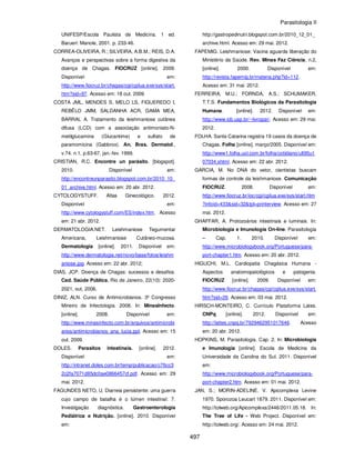 Parasitologia II
497
UNIFESP/Escola Paulista de Medicina. 1 ed.
Barueri: Manole, 2001. p. 233-46.
CORREA-OLIVEIRA, R.; SILVEIRA, A.B.M.; REIS, D.A.
Avanços e perspectivas sobre a forma digestiva da
doença de Chagas. FIOCRUZ [online]. 2009.
Disponível em:
http://www.fiocruz.br/chagas/cgi/cgilua.exe/sys/start.
htm?sid=97. Acesso em: 18 out. 2009.
COSTA JML, MENDES S, MELO LS, FIGUEREDO I,
REBÊLO JMM, SALDANHA ACR, GAMA MEA,
BARRAL A. Tratamento da leishmaniose cutânea
difusa (LCD) com a associaçäo antimoniato-N-
metilglucamina (Glucantime) e sulfato de
paramomicina (Gabbrox). An. Bras. Dermatol.,
v.74. n.1, p.63-67, jan.-fev. 1999.
CRISTIAN, R.C. Encontre un parásito. [blogspot].
2010. Disponível em:
http://encontreunparasito.blogspot.com.br/2010_10_
01_archive.html. Acesso em: 20 abr. 2012.
CYTOLOGYSTUFF. Atlas Ginecológico. 2012.
Disponível em:
http://www.cytologystuff.com/ES/index.htm. Acesso
em: 21 abr. 2012.
DERMATOLOGIA.NET. Leishmaniose Tegumentar
Americana, Leishmaniose Cutâneo-mucosa.
Dermatologia [online]. 2011. Disponível em:
http://www.dermatologia.net/novo/base/fotos/leishm
aniose.jpg. Acesso em: 22 abr. 2012;
DIAS, JCP. Doença de Chagas: sucessos e desafios.
Cad. Saúde Pública, Rio de Janeiro, 22(10): 2020-
2021, out, 2006.
DINIZ, ALN. Curso de Antimicrobianos. 3º Congresso
Mineiro de Infectologia. 2008. In: MinasInfecto.
[online]. 2008. Disponível em:
http://www.minasinfecto.com.br/arquivos/antimicrobi
anos/antimicrobianos_ana_lucia.ppt. Acesso em: 15
out. 2009.
DOLES. Parasitos intestinais. [online]. 2012.
Disponível em:
http://intranet.doles.com.br/temp/publicacao/c76cc3
2c2fa7071d85dc0ae0866457cf.pdf. Acesso em: 29
mai. 2012.
FAGUNDES NETO, U. Diarreia persistente: uma guerra
cujo campo de batalha é o lúmen intestinal: 7.
Investigação diagnóstica. Gastroenterologia
Pediátrica e Nutrição. [online]. 2010. Disponível
em:
http://gastropedinutri.blogspot.com.br/2010_12_01_
archive.html. Acesso em: 29 mai. 2012.
FAPEMIG. Leishmaniose: Vacina aguarda liberação do
Ministério da Saúde. Rev. Minas Faz Ciência, n.2,
[online]. 2000. Disponível em:
http://revista.fapemig.br/materia.php?id=112.
Acesso em: 31 mai. 2012.
FERREIRA, M.U.; FORNDA, A.S.; SCHUMAKER,
T.T.S. Fundamentos Biológicos da Parasitologia
Humana. [online]. 2012. Disponível em:
http://www.icb.usp.br/~livropar/. Acesso em: 29 mai.
2012.
FOLHA. Santa Catarina registra 19 casos da doença de
Chagas. Folha [online]. março/2005. Disponível em:
http://www1.folha.uol.com.br/folha/cotidiano/ult95u1
07034.shtml. Acesso em: 22 abr. 2012.
GARCIA, M. No DNA do vetor, cientistas buscam
formas de controle da leishmaniose. Comunicação
FIOCRUZ. 2008. Disponível em:
http://www.fiocruz.br/ioc/cgi/cgilua.exe/sys/start.htm
?infoid=433&sid=32&tpl=printerview. Acesso em: 27
mai. 2012.
GHAFFAR, A. Protozoários intestinais e luminais. In:
Microbiologia e Imunologia On-line. Parasitologia
– Cap. 1. 2010. Disponível em:
http://www.microbiologybook.org/Portuguese/para-
port-chapter1.htm. Acesso em: 20 abr. 2012.
HIGUCHI, M.L. Cardiopatia Chagásica Humana -
Aspectos anatomopatológicos e patogenia.
FIOCRUZ [online]. 2009. Disponível em:
http://www.fiocruz.br/chagas/cgi/cgilua.exe/sys/start.
htm?sid=26. Acesso em: 03 mai. 2012.
HIRSCH-MONTEIRO, C. Currículo Plataforma Lates.
CNPq [online]. 2012. Disponível em:
http://lattes.cnpq.br/7929462951017646. Acesso
em: 20 abr. 2012.
HOPKINS, M. Parasitologia. Cap. 2. In: Microbiologia
e Imunologia [online]. Escola de Medicina da
Universidade da Carolina do Sul. 2011. Disponível
em:
http://www.microbiologybook.org/Portuguese/para-
port-chapter2.htm. Acesso em: 01 mai. 2012.
JAN, S.; MORIN-ADELINE. V. Apicomplexa Levine
1970. Sporozoa Leucart 1879. 2011. Disponível em:
http://tolweb.org/Apicomplexa/2446/2011.05.18. In:
The Tree of Life - Web Project. Disponível em:
http://tolweb.org/. Acesso em: 24 mai. 2012.
 