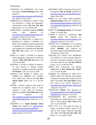 Parasitologia II
498
KLINTWORTH, G.K.; WADSWORTH, J.A.C. Ocular
larva migrans. The Eye Pathologist [online]. 2003.
Disponível em:
http://eyepathologist.com/disease.asp?IDNUM=326
220. Acesso em: 26 mai. 2012;
LAMBERTUCCI, J.R.; RESENDE, V.; VOIETA, I. Portal
vein thrombosis in a patient with hepatosplenic
schistosomiasis mansoni. Rev. Soc. Bras. Med.
Trop. [online]. v.42, n.2, p. 235-236. 2009.
LANNES-VIEIRA, J. Cardiopatia chagásica. FIOCRUZ
[online]. 2009. Disponível em:
http://www.fiocruz.br/chagas/cgi/cgilua.exe/sys/start.
htm?sid=27. Acesso em: 04 mai. 2012.
LESCANO, S.A.Z.; AMATO NETO, V.; CHIEFFI, P.P.;
BEZERRA, R.C.; GAKIYA, E.; FERREIRA, C.S.;
BRAZ, L.M.A. Avaliação da eficácia da azitromicina
e pirimetamina em camundongos infectados por
cepa cistogênica de Toxoplasma gondii. Rev. Soc.
Bras. Med. Trop. [online]., v.37, n.6, p.460-462.
2004.
MACIEL, G. P.; TASCA, T.; DE CARLI, G. A. Aspectos
clínicos, patogênese e diagnóstico de Trichomonas
vaginalis. J. Bras. Patol. Med. Lab. [online]., v.40,
n.3, p.152-160. 2004.
MACLAREN, A.; ATTIAS, M.; SOUZA, W. Aspects of
the early moments of interaction between
tachyzoites of Toxoplasma gondii with neutrophils.
Vet. Parasitol., v.125, n.3–4, p.301–31. 2004.
MARTINEZ, C.A.R.; ROMANI, G.; PRIOLLI, D.G.;
CAMPOS, A.A.; CARNEIRO, V.P.P.; DALBEM,
C.A.G. Miíase vulvar: relato de caso. Rev. Bras.
Ginecol. Obstet. [online]. v.25, n.4, p. 291-295.
2003,
MATHIAS, J. Minhoca: Criação do bicho pode ser
rentável até em pequenas áreas. O húmus
produzido é muito usado por floricultores,
jardineiros e paisagistas. Rev. Globo Rural [online].
2012. Disponível em:
http://revistagloborural.globo.com/GloboRural/0,699
3,EEC1582438-4530,00.html. Acesso em: 17 jun.
2012.
MAZUMDAR, M. D. Vaginal discharge without
itching. 2012. Disponível em: https://encrypted-
tbn1.google.com/images?q=tbn:ANd9GcRV-
UjfEfIY0YsxWro264IvVTrwjIUKAWIU9QYxzbLGetd
9EhRf. Acesso em: 21 abr. 2012.
MEDICINANET. ANNITA: nitazoxanida. Rio de Janeiro:
Farmoquímica: Bula de remédio. Disponível em:
http://www.medicinanet.com.br/bula/588/annita.htm.
Acesso: 30 jun. 2009.
MORAIS, A.C. Larva migrans (“Bicho Geográfico”).
Alergodermatologia [online]. 2011. Disponível em:
http://alergodermatologia.blogspot.com.br/2011/02/l
arva-migrans-bicho-geografico.html. Acesso em: 26
mai. 2012.
NEVES, D.P. Parasitologia Humana. Ed. Guanabara
Koogan. 11 ed. 2005. 494p.
OLIVEIRA, P. Taxonomia e nomenclatura. Nota
Positiva. [online]. 2007. Disponível em:
http://www.notapositiva.com/resumos/biologia/11tax
onomia.htm. Acesso em: 19 mar. 2012.
ORTOLAN, E.V.P.; LOURENÇÃO, R.L.T.A. Urgências
cirúrgicas abdominais do lactente, pre-escolar e
escolar. 4SHARED. 2012. Disponível em:
http://dc437.4shared.com/doc/5RZTsQQx/preview.h
tml. Acesso em: 29 mai. 2012;
PANTALEAO, G.R.; SOUZA, A.S.B.; RODRIGUES,
E.B.; COELHO, A.I. Uso de corticoide sistêmico e
intravítreo na inflamação secundária a cisticercose
intra-ocular: relato de caso. Arq. Bras. Oftalmol.
[online]. v.70, n.6, p.1006-1009. 2007.
PASSOS, M.R.L. Tricomoníase: Uma Epidemia
Negligenciada. J. Bras. Doenças Sex. Transm.,
v.18, n.3, p.159-160. 2006.
PESSANHA, T.M.; CARVALHO, M.; PONE, M.V.S.;
GOMES JUNIOR, S.C. Diagnostic and therapeutic
management of toxoplasmosis in pregnancy and the
effect in the newborn. Rev. Paul. Pediatr. [online].
2011, vol.29, n.3, pp. 341-347. Disponível em:
http://www.scielo.br/pdf/rpp/v29n3/en_a06v29n3.pdf
. Acesso em: 18 jun. 2012.
PESTSOLUTION. Moscas. 2012. Disponível em:
http://www.pestsolution.com.br/FRAMES%20INSET
OS/MOSCAS.htm. Acesso em: 17 jun. 2012.
PFUETZENREITER, M.R.; ÁVILA-PIRES, F.D.
Epidemiologia da teníase/cisticercose por Taenia
solium e Taenia saginata. Cienc. Rural [online].
v.30, n.3, p.541-548. 2000.
PINTO, A.Y.N., et al. Fase aguda da doença de
Chagas na Amazônia brasileira: estudo de 233
casos do Pará, Amapá e Maranhão observados
entre 1988 e 2005. Rev. Soc. Bras. Med. Trop.
[online]., v.41, n.6, p.602-614. 2008.
 