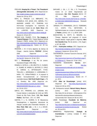 Parasitologia II
499
PROLASA. Hanging By a Thread - The Threadworm
(Strongyloides stercoralis). 2012. Disponível em:
http://english.prolasa.org/wp-content/strongff.gif.
Acesso em: 29 mai. 2012.
RATH, S.; TRIVELIN, L.A.; MBRUNITO, T.R.;
TOMAZELA, D.M. JESÚS, M.N.; MARZAL, P.C.;
ANDRADE JUNIOR, H.F.; TEMPONE, A.G.
Antimoniais empregados no tratamento da
leishmaniose: Estado da arte. Quim. Nova, v.26,
n.4, p.550-555, 2003. Disponível em:
http://www.scielo.br/pdf/%0D/qn/v26n4/16438.pdf.
Acesso em: 20 set. 2011.
REEDER M.M.; PALMER, P.E.S. The Imaging of
Tropical Diseases (ITD). Tropical Medicine Central
Research (TMCR). [online]. 2012. Disponível em:
http://www.isradiology.org/tropical_deseases/tmcr/c
hapter12/epidemiology.htm. Acesso em: 29 mai.
2012.
RESENDE, J. M. A forma digestiva da doença de
Chagas - resenha histórica. FIOCRUZ [Online].
2009. Disponível em:
http://www.fiocruz.br/chagas/cgi/cgilua.exe/sys/start.
htm?sid=95. Acesso em: 22 abr. 2012.
REY, L. Parasitologia. 4 ed. Rio de Janeiro:
Guanabara-Koogan. 2008. 883p.
ROMÁN, G.; SOTELO, J.; DEL BRUTTO, O.; FLISSER,
A.; DUMAS, M.; WADIA, N.; BOTERO, D.; CRUZ,
M.; GARCIA, H.; BITTENCOURT, P.R.M.;
TRELLES, L.; ARRIAGADA, C.; LORENZANA, P.;
NASH, T.E.; SPINA-FRANÇA, A. A proposal to
declare neurocysticercosis an international
reportable disease. Bull World Health Organ, v.78,
n.3. Genebra: Mar. 2000. Disponível em:
http://www.scielosp.org/scielo.php?pid=S0042-
96862000000300016&script=sci_arttext. Acesso
em: 24 mai. 2012.
SANTO, A.H., PINHEIRO, C.E., JORDANI, M.S.
Causas básicas e associadas de morte por AIDS,
Estado de São Paulo, Brasil, 1998. Rev. Saúde
Pública, São Paulo, v.34, n.6. 2000.
SANTOS, F. L. N.; SOARES, N. M. Mecanismos
fisiopatogênicos e diagnóstico laboratorial da
infecção causada pela Entamoeba histolytica. J.
Bras. Patol. Med. Lab., v. 44, n. 4, p. 249-261.
Agosto/2008. Disponível em:
http://www.scielo.br/scielo.php?script=sci_arttext&pi
d=S1676-24442008000400004.
SAPUNAR, J., GIL, L. C., GIL, J. G. Tricocefalosis
masiva en un adulto diagnosticada por
colonoscopía. Bol. Chil. Parasitol., 54(3-4): 97-
100. 1999. Disponível em:
http://www.scielo.cl/scielo.php?script=sci_arttext&pi
d=S0365-94021999000300010&lng=es. Acessado
em: 16/02/09.
SARAIVA, F.P.; FERNANDES, J.B.V.D.; TOMIKAWA,
V.O.; COSTA, P.G.; MATAYOSHI, S.
Ophthalmomyiasis as a cause of canalicular lesion.
J. Pediatr., [online]. v.81, n.1, p. 85-87. 2005.
SOSA-ESTANI, S.; VIOTTI, R.; SEGURA, E.L.
Therapy, diagnosis and prognosis of chronic
Chagas disease: insight gained in Argentina. Mem
Inst Oswaldo Cruz, Rio de Janeiro, v.104, Suppl.I,
p.167-180, 2009.
STAR, I. Ilustrações médicas. 2012. Disponível em:
http://iriamstar.wordpress.com/41-2/trichuris-
trichiura-2/. Acesso em: 29 mai. 2012.
TAXONOMICON. Universal Taxonomic Services. 2012.
Disponível em:
http://taxonomicon.taxonomy.nl/TaxonName.aspx?i
d=1224&tree=0.1. Acesso em: 19 abr. 2012.
TESSINARIA ASSESSORIA. Baratas. 2011.
Disponível em: http://tac-
tessinariassessoria.webnode.com.br/vetores-e-
pragas-e-suas-
caracteristicas/pombos%20doen%C3%A7as%20e
%20manejo/caramujo-africano/mosquito-
transmissor-da-dengue/baratas/. Acesso em: 17
jun. 2012.
UFRS. Atlas de Parasitologia. [online]. 2012.
Disponível em: http://www.ufrgs.br/para-site/.
Acesso em 28 mai. 2012.
UK. Schistosoma mansoni. Natural History Museum.
[online]. 2012. Disponível em:
http://www.nhm.ac.uk/nature- online/species-of-the-
day/scientific-advances/disease/schistosoma-
mansoni/index.html. Acesso em 28 mai. 2012.
UNAM. Parasitologia. Faculdade de Medicina.
[online]. 2009. Disponível em:
http://www.facmed.unam.mx/deptos/microbiologia/p
arasitologia/nematodos/necatorosis.php. Acesso
em: 29 mai.2010.
UNIMONTES. Platyhelminthes. Zoologia de
Invertebrados I [online]. Unidade V. 2012.
Disponível em:
 