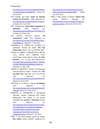 Parasitologia II
500
http://www.uab.unimontes.br/zoologiadeinvertebrad
os1/cadernos/paginas/unidade5.htm Acesso em:
28 mai. 2012.
USA. Parasites and Health. Center for Diseases
Control and Prevention. 2009. Disponível em:
http://www.dpd.cdc.gov/dpdx/HTML/Para_Health.ht
m. Acesso em: 21 abr. 2012.
USA. Toxoplasmosis. United States Department of
Agriculture. 2005. Disponível em:
http://www.ars.usda.gov/Main/docs.htm?docid=1101
3. Acesso em: 22 abr. 2012.
UTS. Universal Taxonomic Services. The
Taxonomicon [online]. 2012. Disponível em:
http://taxonomicon.taxonomy.nl/TaxonName.aspx?i
d=1224&tree=0.1. Acesso em: 19 abr. 2012.
VALENZUELA, J.E.; TORRES, A.S.; ALVAREZ, F.C.
Suboclusión intestinal por Ascaris. Rev. Esp.
Enferm. Dig. [online]. v.100, n.9, p.579-580. 2008.
VELOZO, D.; CABRAL, A.; RIBEIRO, M.C.M.; MOTTA,
J.O.C.; COSTA, I.M.C.; SAMPAIO, R.N.R.
Leishmaniose mucosa fatal em criança. An. Bras.
Dermatol., v.81, n.3, June 2006. Disponível em:
http://www.scielo.br/scielo.php?script=sci_arttext&pi
d=S0365-05962006000300008&lng=en&nrm=iso
Acesso em: 31 Mai. 2009.
VIANNA, L.G.; MACEDO, V.; COSTA, J.M. Cisticercose
músculo-cutânea e visceral – Doença rara? Rev.
Inst. Med. Trop., São Paulo, v.33, n.2, p.129-136.
1991. Disponível em:
http://www.scielo.br/pdf/rimtsp/v33n2/a07v33n2.pdf.
Acesso em: 29 mai. 2012.
VIRTUOUS, G. As tênias e a teníase. Só Biologia.
2012. Disponível em:
http://www.sobiologia.com.br/conteudos/Reinos2/Te
niase.php. Acesso em: 24 mai. 2012.
WEINSTEIN, D.; LAKE-BAKAAR, G. Strongyloides
Stercoralis Infection Presenting With Severe
Malabsorption And Arthritis In An Immune
Competent Host. Internet J. Rheumatol. [online].
2012. Disponível em:
http://www.ispub.com/journal/the-internet-journal-of-
rheumatology/volume-2-number-2/strongyloides-
stercoralis-infection-presenting-with-severe-
malabsorption-and-arthritis-in-an-immune-
competent-host.html. Acesso em: 17 jun 2012.
YANO, C. Açaí pode transmitir doença de Chagas.
Rev. Exame [online]. Mai/2010. Disponível em:
http://exame.abril.com.br/tecnologia/noticias/acai-
pode-transmitir-doenca-chagas-558972. Acesso
em: 22 abr. 2012.
YANO, C. Mais agulhas no palheiro. Ciência Hoje.
[online]. Mai/2012. Disponível em:
http://cienciahoje.uol.com.br/noticias/2012/05/mais-
agulhas-no-palheiro. Acesso em: 29 mai. 2012.
 