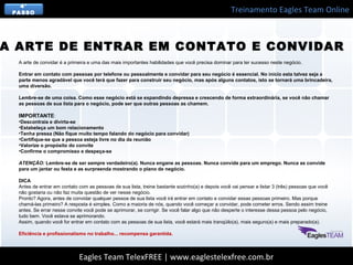Treinamento Eagles Team Online
Eagles Team TelexFREE | www.eaglestelexfree.com.br
4°
PASSO
A arte de convidar é a primeira e uma das mais importantes habilidades que você precisa dominar para ter sucesso neste negócio.
Entrar em contato com pessoas por telefone ou pessoalmente e convidar para seu negócio é essencial. No início esta talvez seja a
parte menos agradável que você terá que fazer para construir seu negócio, mas após alguns contatos, isto se tornará uma brincadeira,
uma diversão.
Lembre-se de uma coisa. Como esse negócio está se expandindo depressa e crescendo de forma extraordinária, se você não chamar
as pessoas de sua lista para o negócio, pode ser que outras pessoas as chamem.
IMPORTANTE:
•Descontraia e divirta-se
•Estabeleça um bom relacionamento
•Tenha pressa (Não fique muito tempo falando do negócio para convidar)
•Certifique-se que a pessoa esteja livre no dia da reunião
•Valorize o propósito do convite
•Confirme o compromisso e despeça-se
ATENÇÃO: Lembre-se de ser sempre verdadeiro(a). Nunca engane as pessoas. Nunca convide para um emprego. Nunca as convide
para um jantar ou festa e as surpreenda mostrando o plano de negócio.
DICA
Antes de entrar em contato com as pessoas de sua lista, treine bastante sozinho(a) e depois você vai pensar e listar 3 (três) pessoas que você
não gostaria ou não faz muita questão de ver nesse negócio.
Pronto? Agora, antes de convidar qualquer pessoa de sua lista você irá entrar em contato e convidar essas pessoas primeiro. Mas porque
chamá-las primeiro? A resposta é simples. Como a maioria de nós, quando você começar a convidar, pode cometer erros. Sendo assim treine
antes. Se errar nesse convite você pode se aprimorar, se corrigir. Se você falar algo que não desperte o interesse dessa pessoa pelo negócio,
tudo bem. Você estava se aprimorando.
Assim, quando você for entrar em contato com as pessoas de sua lista, você estará mais tranqüilo(a), mais seguro(a) e mais preparado(a).
Eficiência e profissionalismo no trabalho... recompensa garantida.
A ARTE DE ENTRAR EM CONTATO E CONVIDAR
 