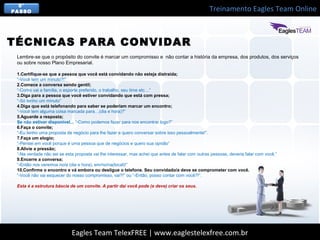 Treinamento Eagles Team Online
Eagles Team TelexFREE | www.eaglestelexfree.com.br
5°
PASSO
Lembre-se que o propósito do convite é marcar um compromisso e não contar a história da empresa, dos produtos, dos serviços
ou sobre nosso Plano Empresarial.
1.Certifique-se que a pessoa que você está convidando não esteja distraída;
“-Você tem um minuto?!”
2.Comece a conversa sendo gentil;
“-Como vai a família, o esporte preferido, o trabalho, seu time etc…”
3.Diga para a pessoa que você estiver convidando que está com pressa;
“-Só tenho um minuto”
4.Diga que está telefonando para saber se poderiam marcar um encontro;
“-Você tem alguma coisa marcada para…(dia e hora)?”
5.Aguarde a resposta;
Se não estiver disponível... “-Como podemos fazer para nos encontrar logo?”
6.Faça o convite;
“-Eu tenho uma proposta de negócio para lhe fazer e quero conversar sobre isso pessoalmente!”.
7.Faça um elogio;
“-Pensei em você porque é uma pessoa que de negócios e quero sua opnião”
8.Alivie a pressão;
“-Na verdade não sei se esta proposta vai lhe interessar, mas achei que antes de falar com outras pessoas, deveria falar com você.”
9.Encerre a conversa;
“-Então nos veremos no/a (dia e hora), em/no/na(local)!”
10.Confirme o encontro e vá embora ou desligue o telefone. Seu convidado/a deve se comprometer com você.
“-Você não vai esquecer do nosso compromisso, vai?!” ou “-Então, posso contar com você?!”.
Esta é a estrutura báscia de um convite. A partir daí você pode (e deve) criar os seus.
TÉCNICAS PARA CONVIDAR
 