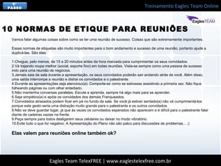 Treinamento Eagles Team Online
Eagles Team TelexFREE | www.eaglestelexfree.com.br
6°
PASSO
Vamos falar algumas coisas sobre como se ter uma reunião de sucesso. Coisas que são extremamente importantes.
Essas normas de etiquetas são muito importantes para o bom andamento e sucesso de uma reunião, portanto ajude a
duplicá-las. São elas:
1.Chegue, pelo menos, de 15 a 20 minutos antes da hora marcada para cumprimentar os seus convidados.
2.Vá trajando roupa melhor (social, esporte fino) em todas reuniões. Vista-se sempre como uma pessoa de sucesso
indo para uma reunião de negócios.
3.Jamais saia da sala durante a apresentação, os seus convidados poderão sair andando atrás de você. Além disso,
uma saída interrompe a reunião e distrai os convidados e o palestrante.
4.Durante as apresentações seja atencioso(a). Comporte-se como se estivesse assistindo a primeira vez. Não fique
folheando páginas ou com olhar entediado.
5.Não mantenha conversas paralelas. Escute e aprenda, sempre há algo mais para se aprender.
6.Seja simpático(a) e apóie os convidados dos demais Franqueados.
7.Convidados atrasados podem ficar em pé no fundo da sala. Se você já estiver sentado(a) não vá cumprimentá-los
porque este gesto seria uma distração muito grande para o palestrante e os outros convidados.
8.Não se deve guardar lugar, já que às vezes os convidados esperados não aparecem e é difícil para o palestrante falar
diante de cadeiras vazias na frente.
9.Peça sempre para todos desligarem seus celulares ou deixar no modo vibratório.
10.Evite tudo o que for negativo. A Apresentação do Plano não são palco para discussões de problemas... ;)
Elas valem para reuniões online também ok?
10 NORMAS DE ETIQUE PARA REUNIÕES
 