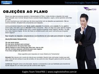 Treinamento Eagles Team Online
Eagles Team TelexFREE | www.eaglestelexfree.com.br
7°
PASSO
Depois que algumas pessoas assistem a Apresentação do Plano, muitas dúvidas e objeções vão surgir.
Fique tranqüilo, isto é normal. Sempre houve e sempre haverá objeções e, agora, vamos aprender como lidar
com elas.
É muito importante que você saiba que não deve argumentar com as objeções que aparecerem. Não as
minimize também. Simplesmente compreenda suas objeções.
Lembre-se sempre dessa fórmula. Sente, senti e descobri. Eu entendo como sesente. Eu me senti do
mesmo jeito, mas sabe o que eu descobri? Então acrescente: – Bom, me diga uma coisa. Apenas imagine.
Se isto não fosse um problema para você, o quanto gostaria de ganhar nesse negócio? ou Bom, me diga
uma coisa. Apenas imagine. Se isto não fosse um problema para você, quem você acha que iria gostar
desse negócio?
Seja receptivo às objeções, compreenda-as e as transforme em uma razão para entrarem no negócio.
OBJEÇÕES MAIS FREQUENTES:
•Eu não tenho tempo
•Eu não tenho dinheiro para começar
•Eu simplesmente não quero fazer isso
•Minha esposa ou meu marido quer fazer isso, mas eu não
•Eu não conheço pessoas suficientes para esse negócio
•E se meus amigos não quiserem entrar?
[Veja sugestões para respostas em nosso Sistema de Treinamento]
Atenção! Não discuta com o ponto de vista de seu convidado. Quanto mais você quiser mostrar que está
certo, mais ele terá certeza no que ele acredita, em seu ponto de vista. Ninguém gosta de admitir que pode
estar errado.
Lembre-se: Ninguém vence uma discussão. Apenas o compreenda e use sua habilidade para transformar
aquela objeção em um motivo para que ele construa este negócio.
OBJEÇÕES AO PLANO
 