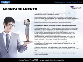 Treinamento Eagles Team Online
Eagles Team TelexFREE | www.eaglestelexfree.com.br
8°
PASSO
O acompanhamento e fechamento são a conclusão natural para efetivar o
cadastramento do novo Franqueado no negócio.
Logo após a pessoa ter conhecido o Plano de Negócios, é importante que, para
ajudá-la na decisão de fazer parte dele, você esteja preparado(a). Esteja preparado(a)
para responder as objeções transformando-as em motivos para entrar no negócio.
Esteja confiante, entusiasmado(a) e lembre-se de sempre estar sorrindo.
Procure sempre os sinais de interesse da pessoa usando palavras positivas.
Uma boa pergunta a se fazer é: “-O que mais gostou de tudo que viu? É possível que
haja coisas que seus convidados(as) não tenham gostado e também há coisas que,
com certeza, gostaram. Focalize sempre aquelas que gostaram.
É importante que seus convidados sintam confiança em você para que tomem a
decisão de integrarem a Equipe. Eles(as) precisam saber que você sabe e tem
condições suficientes para ajudá-los neste negócio.
Se não for possível cadastrar/patrocinar seu convidado(a) logo após o Plano, é
imperativo que você se encontre com ele(a) logo no dia seguinte. Lembre-se de
mostrar novamente o Plano e fazer com que sonhe novamente.
1.Prontifique-se a ajudar esta pessoa a construir seu negócio. Faça uma lista com ela
e mostre como ficaria sua Rede de Indicados quando as pessoas, que ela vir a
contatar, fizerem o mesmo.
2.Descubra seus sonhos, suas necessidades. Conte as histórias verdadeiras de
Franqueados de sucesso, como estavam antes de entrarem no Negócio e como estão
hoje.
3.Faça simulações de ganhos e mostre como os resultados proporcionados pelo
nosso Plano pode ajudá-la.
ACOMPANHAMENTO
 
