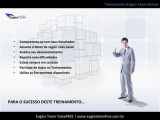 Treinamento Eagles Team Online
Eagles Team TelexFREE | www.eaglestelexfree.com.br
PARA O SUCESSO DESTE TREINAMENTO…
• Comprometa-se com seus Resultados
• Assuma o dever de seguir cada passo
• Analise seu desenvolvimento
• Reporte suas dificuldades
• Esteja sempre em contato
• Participe de todos os Treinamentos
• Utilize as Ferramentas disponíveis
 