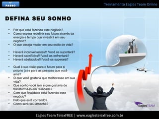 Treinamento Eagles Team Online
Eagles Team TelexFREE | www.eaglestelexfree.com.br
• Por que está fazendo este negócio?
• Como espera redefinir seu futuro através da
energia e tempo que investirá em seu
negócio?
• O que deseja mudar em seu estilo de vida?
• Haverá inconvenientes!!! Você os suportará?
• Haverá sacrifícios!!! Você os enfrentará?
• Haverá obstáculos!!! Você os superará?
• Qual é sua visão para o futuro para si
próprio (a) e para as pessoas que você
ama?
• O que você gostaria que melhorasse em sua
vida?
• Que sonho você tem e que gostaria de
transformá-lo em realidade?
• Com que finalidade está fazendo esse
negócio?
• Pelo que está correndo?
• Como será seu amanhã?
DEFINA SEU SONHO
1°
PASSO
 