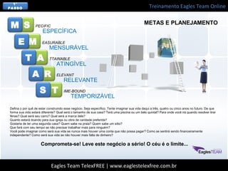 Treinamento Eagles Team Online
Eagles Team TelexFREE | www.eaglestelexfree.com.br
S
M
A
R
T
PECIFIC
EASURABLE
TTAINABLE
ELEVANT
IME-BOUND
ESPECÍFICA
MENSURÁVEL
ATINGÍVEL
RELEVANTE
TEMPORIZÁVEL
M
E
T
A
S
Defina o por quê de estar construindo esse negócio. Seja específico. Tente imaginar sua vida daqui a três, quatro ou cinco anos no futuro. De que
forma sua vida estará diferente? Qual será o tamanho de sua casa? Terá uma piscina ou um belo quintal? Para onde você irá quando resolver tirar
férias? Qual será seu carro? Qual será a marca dele?
Quanto estará doando para sua igreja ou obra de caridade preferida?
Gostaria de ter uma segunda casa? Quem sabe na praia? Quem sabe um sítio?
Que fará com seu tempo se não precisar trabalhar mais para ninguém?
Você pode imaginar como será sua vida se nunca mais houver uma conta que não possa pagar? Como se sentirá sendo financeiramente
independente? Como será sua vida se não houver mais falta de dinheiro?
Comprometa-se! Leve este negócio a sério! O céu é o limite...
METAS E PLANEJAMENTO
1°
PASSO
 
