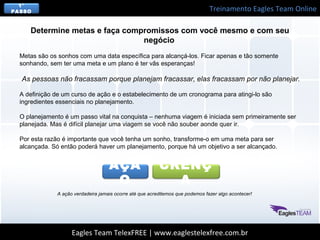 Treinamento Eagles Team Online
Eagles Team TelexFREE | www.eaglestelexfree.com.br
1°
PASSO
Determine metas e faça compromissos com você mesmo e com seu
negócio
Metas são os sonhos com uma data específica para alcançá-los. Ficar apenas e tão somente
sonhando, sem ter uma meta e um plano é ter vãs esperanças!
 As pessoas não fracassam porque planejam fracassar, elas fracassam por não planejar. 
A definição de um curso de ação e o estabelecimento de um cronograma para atingi-lo são
ingredientes essenciais no planejamento.
O planejamento é um passo vital na conquista – nenhuma viagem é iniciada sem primeiramente ser
planejada. Mas é difícil planejar uma viagem se você não souber aonde quer ir.
Por esta razão é importante que você tenha um sonho, transforme-o em uma meta para ser
alcançada. Só então poderá haver um planejamento, porque há um objetivo a ser alcançado.
CRENÇ
A
AÇÃ
O
A ação verdadeira jamais ocorre até que acreditemos que podemos fazer algo acontecer!
 