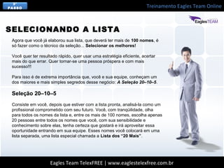 Treinamento Eagles Team Online
Eagles Team TelexFREE | www.eaglestelexfree.com.br
3°
PASSO
Agora que você já elaborou sua lista, que deverá ter mais de 100 nomes, é
só fazer como o técnico da seleção... Selecionar os melhores!
Você quer ter resultado rápido, quer usar uma estratégia eficiente, acertar
mais do que errar. Quer tornar-se uma pessoa próspera e com mais
sucesso!!!
Para isso é de extrema importância que, você e sua equipe, conheçam um
dos maiores e mais simples segredos desse negócio: A Seleção 20–10–5.
Seleção 20–10–5
Consiste em você, depois que estiver com a lista pronta, analisá-la como um
profissional comprometido com seu futuro. Você, com tranqüilidade, olha
para todos os nomes da lista e, entre os mais de 100 nomes, escolha apenas
20 pessoas entre todos os nomes que você, com sua sensibilidade e
conhecimento sobre elas, tenha certeza que gostará e irá aproveitar essa
oportunidade entrando em sua equipe. Esses nomes você colocará em uma
lista separada, uma lista especial chamada a Lista dos “20 Mais”.
SELECIONANDO A LISTA
 