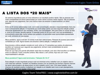 Treinamento Eagles Team Online
Eagles Team TelexFREE | www.eaglestelexfree.com.br
3°
PASSO
De extrema importância para um início eficiente e um resultado positivo rápido. São as pessoas com
maior probabilidade de serem patrocinadas por você e terem sucesso nesse negócio. São as pessoas
que, segundo seu julgamento, tem uma chance maior de entrarem e desenvolverem um ótimo
trabalho.
Entre os 20 nomes selecionados você, com muita concentração, atenção e responsabilidade, fará uma
nova e emocionante seleção. É importante que você esteja ciente que essa segunda seleção poderá
influenciar diretamente em seu resultado. Então, com tranqüilidade, olhe para todos os nomes da lista
e, entre os 20 nomes, escolha apenas 10 pessoas (entre os 20) que você, com sua sensibilidade e
conhecimento sobre elas, tenha certeza que gostará e irá aproveitar essa oportunidade apresentada
por você, entrando em sua equipe.
Meus parabéns, agora você tem 10 nomes muito bem selecionados. Pessoas de sucesso para serem
contatadas por você. Agora haverá uma terceira e última seleção. A seleção dos 5.
Essa terceira e última seleção consiste em você, entre os 10 campeões que acabou de selecionar,
escolher as 5 pessoas que, segundo seu julgamento, tenham maior probabilidade de serem
patrocinadas por você.
Pode ser que haja uma grande dificuldade nesta fase da seleção, pois não é fácil escolher os melhores
entre os melhores. Fazer a escolha certeira. Mas relaxe e, sem pressa, faça isso com muita
responsabilidade e atenção.
Meus parabéns!!! Agora está terminada a “Seleção 20–10–5”
Essa seleção é muito importante porque você vai minimizar erros, trabalhar com um objetivo claro e
uma meta bem definida. Também vai trabalhar primeiro com as pessoas que tenham maiores chances
de serem patrocinadas e de desenvolver um bom trabalho como o seu. Com esse trabalho, suas
chances de resultado positivo multiplicam em relação a um trabalho sem rumo e sem planejamento.
Duplique isso em sua equipe e boa sorte!
A LISTA DOS “20 MAIS”
 