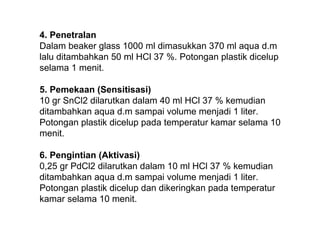 4. Penetralan
Dalam beaker glass 1000 ml dimasukkan 370 ml aqua d.m
lalu ditambahkan 50 ml HCl 37 %. Potongan plastik dicelup
selama 1 menit.

5. Pemekaan (Sensitisasi)
10 gr SnCl2 dilarutkan dalam 40 ml HCl 37 % kemudian
ditambahkan aqua d.m sampai volume menjadi 1 liter.
Potongan plastik dicelup pada temperatur kamar selama 10
menit.

6. Pengintian (Aktivasi)
0,25 gr PdCl2 dilarutkan dalam 10 ml HCl 37 % kemudian
ditambahkan aqua d.m sampai volume menjadi 1 liter.
Potongan plastik dicelup dan dikeringkan pada temperatur
kamar selama 10 menit.
 