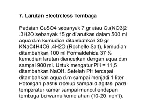 7. Larutan Electroless Tembaga

Padatan CuSO4 sebanyak 7 gr atau Cu(NO3)2
.3H2O sebanyak 15 gr dilarutkan dalam 500 ml
aqua d.m kemudian ditambahkan 30 gr
KNaC4H4O6 .4H2O (Rochelle Salt), kemudian
ditambahkan 100 ml Formaldehida 37 %
kemudian larutan diencerkan dengan aqua d.m
sampai 900 ml. Untuk mengatur PH = 11,5
ditambahkan NaOH. Setelah PH tercapai
ditambahkan aqua d.m sampai menjadi 1 liter.
Potongan plastik dicelup sampai diagitasi pada
temperatur kamar sampai muncul endapan
tembaga berwarna kemerahan (10-20 menit).
 